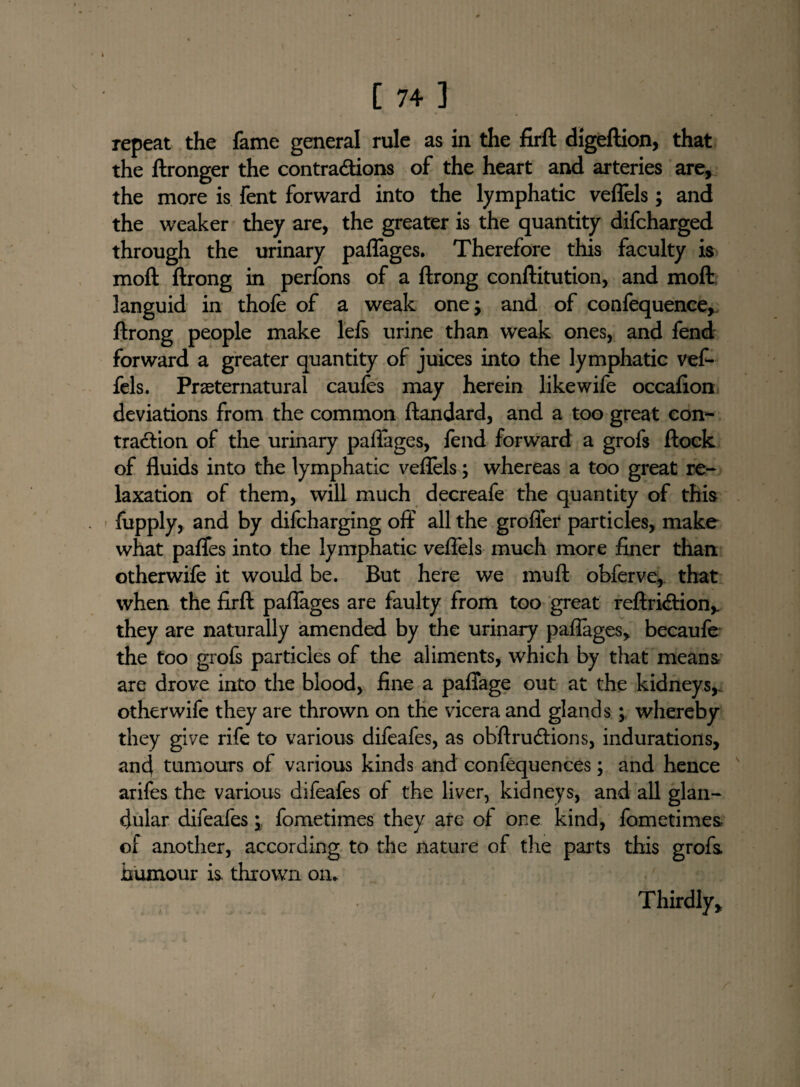 repeat the fame general rule as in the firft digeftion, that the ftronger the contractions of the heart and arteries are, the more is fent forward into the lymphatic veflels; and the weaker they are, the greater is the quantity difcharged through the urinary paflages. Therefore this faculty is mod ftrong in perfons of a ftrong conftitution, and molt languid in thofe of a weak one; and of confequence, ftrong people make lefs urine than weak ones, and fend forward a greater quantity of juices into the lymphatic vef- fels. Preternatural caufes may herein like wife occafion deviations from the common ftandard, and a too great con¬ traction of the urinary paflages, fend forward a grofs flock of fluids into the lymphatic veflels; whereas a too great re¬ laxation of them, will much decreafe the quantity of this fupply, and by difcharging off all the grofler particles, make what pafles into the lymphatic veflels much more finer than otherwife it would be. But here we muft obferve, that when the firft paflages are faulty from too great reftriCtion,. they are naturally amended by the urinary paflages, becaufe the too grofs particles of the aliments, which by that means are drove into the blood, fine a paffage out at the kidneys,, otherwife they are thrown on the vicera and glands; whereby they give rife to various difeafes, as obftru&ions, indurations, and tumours of various kinds and confequences; and hence arifes the various difeafes of the liver, kidneys, and all glan¬ dular difeafes; fometimes they are of one kind, fometimes- of another, according to the nature of the parts this grofs humour is, thrown on. Thirdly,