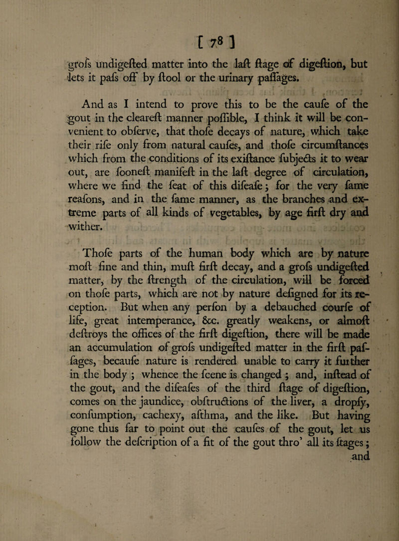 17*1 grofs undigefted matter into the laft ftage of digeftion, but 'lets it pafs off by ftool or the urinary paflages. And as I intend to prove this to be the caufe of the gout in the cleareft manner poffible, I think it will be con¬ venient to obferve, that thofe decays of nature, which take their rife only from natural caufes, and thofe circumftances which from the conditions of its exiftance fubje&s it to wear out, are fooneft manifeft in the laft degree of circulation, where we find the feat of this difeafe; for the very fame reafons, and in the fame manner, as the branches and ex¬ treme parts of all kinds of vegetables, by age firft dry and wither. Thofe parts of the human body which are by nature molt fine and thin, muft firft decay, and a grofs undigefted matter, by the ftrength of the circulation, will be forced on thofe parts, which are not by nature defigned for its re¬ ception. But when any perfon by a debauched courfe of life, great intemperance, See. greatly weakens, or alrnoft deftroys the offices of the firft digeftion, there will be made an accumulation of grofs undigefted matter in the firft paf- fages, becaufe nature is rendered unable to carry it fuither in the body ; whence the feene is changed ; and, inftead of the gout, and the difeafes of the third ftage of digeftion, comes on the jaundice, obftru&ions of the liver, a dropfy, confumption, cachexy, afthma, and the like. But having gone thus far to point out the caufes of the gout, let us follow the defeription of a fit of the gout thro’ all its liages; and 1