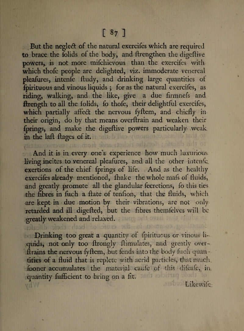 But the neglecft of the natural exercifes which are required to brace the folids of the body, and ftrengthen the digeftive powers,, is not more mifehievous than the exercifes with which thofe people are delighted, viz. immoderate venereal pleafures, intenfe ftudy, and drinking large quantities ol fpirituous and vinous liquids; for as the natural exercifes, as riding, walking, and the like, give a due firmnefs and ftrength to all the iolids, fo thofe, their delightful exercifes, which partially affedt the nervous fyftem, and chiefly in their origin, do by that means overftrain and weaken their fprings, and make the digeftive powers particularly weak in the laft ftages of it. And it is in every one’s experience how much luxurious living incites to yenereal pleafures, and all the other intenfe. exertions of the chief fprings of life. And as the healthy exercifes already mentioned, fhake the whole mafs ol fluids, and greatly promote all the glandular fecretions, fo this ties the fibres in fiich a ftate of tenfion, that the fluids, which are kept in due motion by their vibrations, are not only retarded and ill digefted, but the fibres themlelves will be greatly weakened and relaxed. Drinking too great a quantity of fpirituous or vinous li¬ quids, not only too ftrongly ftimulates, and greatly over- ftrains the nervous fyftem, but lends into the body inch quan¬ tities of a fluid that is replete with acrid particles, that much, fooner accumulates the material caufe of this difeafe,. in quantity fufiicient to bring on a fit, Like wife