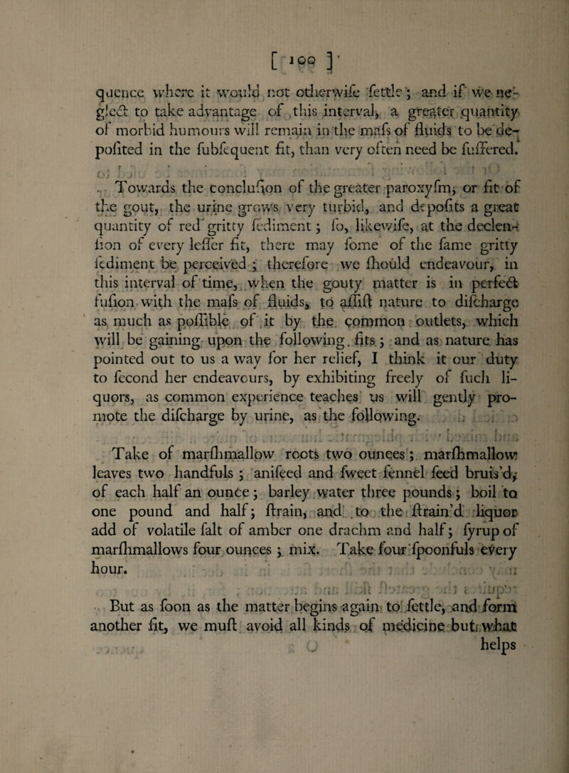 [ lOO V - 73 quence where it would not other wife fettle; and if we ne- gledt to take advantage of this interval, a greater quantity of morbid humours will remain in the mafs of fliiids to he de~ pofited in the fubfequent fit, than very often need be fuffered. oj ' 1 i 1 *' ' . Towards the conclufion of the greater paroxyfm, or fit of the gout, the urine grows very turbid, and depofits a great quantity of red gritty fediment; fa, likewife, at the declen- lion of every leffer fit, there may fome of the fame gritty fediment be perceived ; therefore we fhoiild endeavour, in this interval of time, when the gouty matter is in perfect fufion with the mafs of fluids* to aflifl: nature to difeharge, as much as poflible of it by the common outlets, which will be gaining upon the following, fits; and as nature has pointed out to us a way lor her relief, I think it our duty to fecond her endeavours, by exhibiting freely of fucli li¬ quors, as common experience teaches us will gently pro¬ mote the difeharge by urine, as the following. fh 9 btjffl Take of marfhmallow roots two ounces; marfhmallow leaves two handfuls ; anifeed and fweet fennel feed bruis’d* of each half an ounce; barley water three pounds; boil ta one pound and half; ftrain, and to the ftrain’d liquor add of volatile fait of amber one drachm and half; fyrup of marfhmallows four ounces; mix. Take four fpoonfuls every hour. ■■■''n ■* ior. n ' oiij i iitipin But as foon as the matter begins again to fettle, and form another fit, we muft avoid all kinds of medicine buti whafc . ; helps