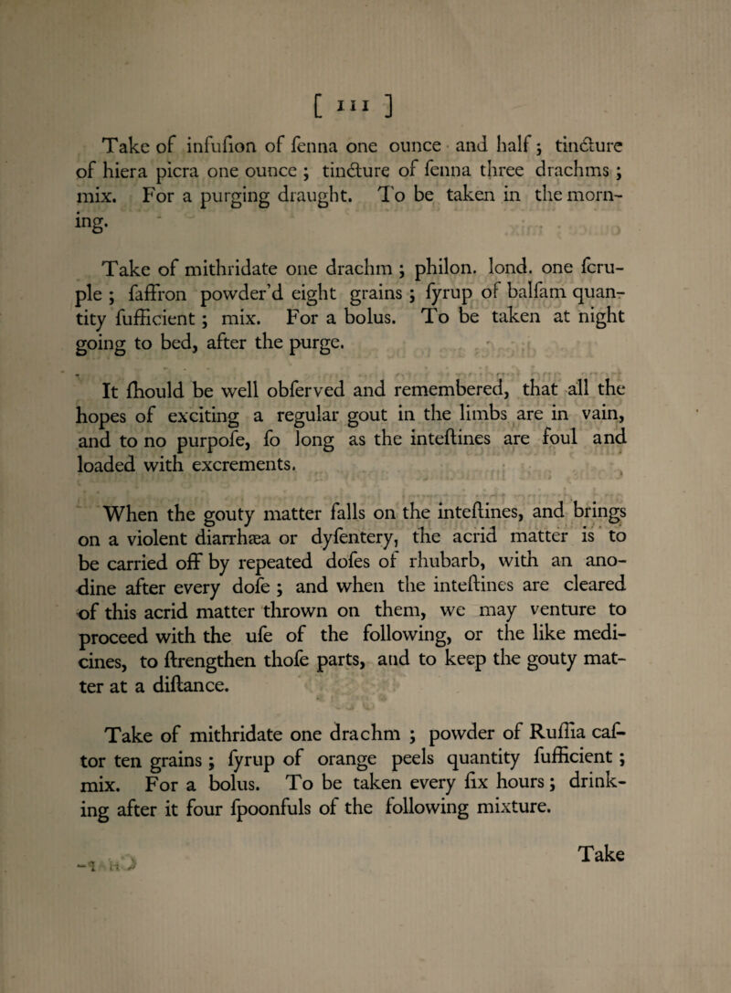 Take of infufion of fenna one ounce and half; tincture of hiera picra one ounce ; tincfture of fenna three drachms ; mix. For a purging draught. I'o be taken in the morn¬ ing- Take of mithridate one drachm ; philon. lond. one fcru- ple ; faffron powder’d eight grains ; fyrup of balfam quan¬ tity fufficient; mix. For a bolus. To be taken at night going to bed, after the purge. It fhould be well obferved and remembered, that all the hopes of exciting a regular gout in the limbs are in vain, and to no purpofe, fo Jong as the inteftines are foul and loaded with excrements. * When the gouty matter falls on the inteftines, and brings on a violent diarrhaea or dyfentery, the acrid matter is to be carried oil* by repeated dofes of rhubarb, with an ano- dine after every dole ; and when the inteftines are cleared of this acrid matter thrown on them, we may venture to proceed with the ufe of the following, or the like medi¬ cines, to ftrengthen thofe parts, and to keep the gouty mat¬ ter at a diftance. Take of mithridate one drachm ; powder of Ruffia cat tor ten grains; fyrup of orange peels quantity fufficient; mix. For a bolus. To be taken every fix hours; drink¬ ing after it four fpoonfuls of the following mixture. w 3 V Take