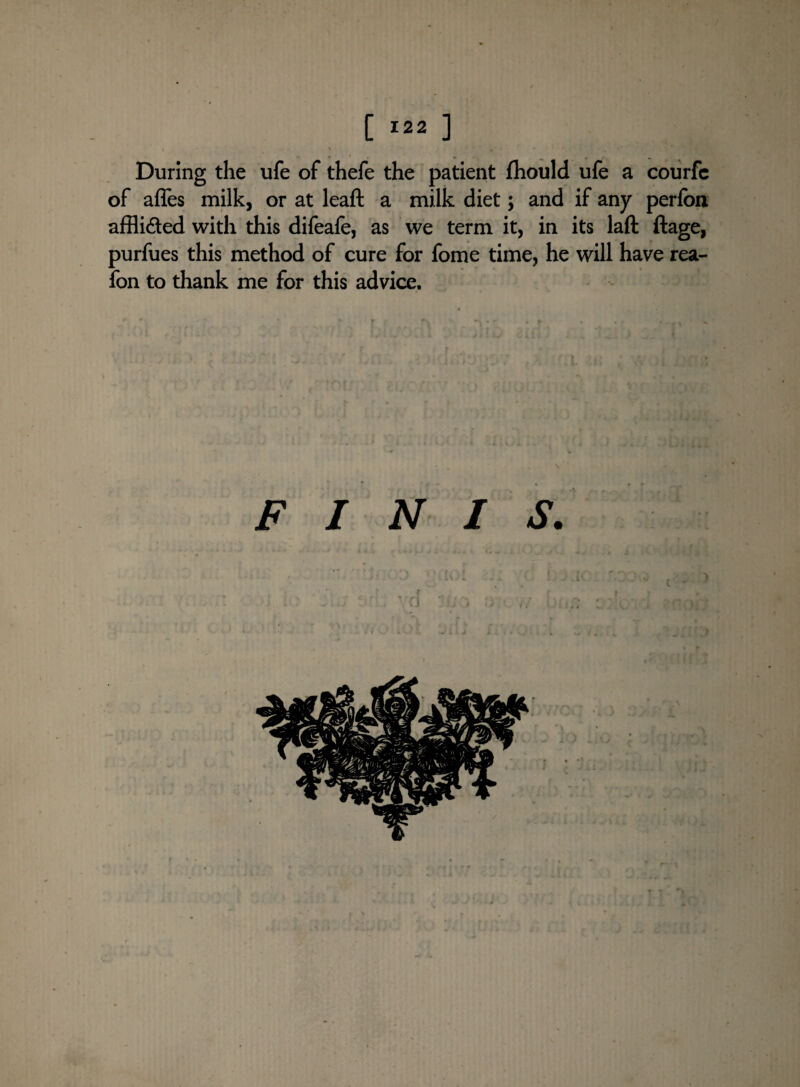 During the ufe of thefe the patient fhould ufe a courfc of affes milk, or at leaft a milk diet; and if any perfon affli&ed with this difeafe, as we term it, in its laft ftage, purfues this method of cure for fome time, he will have rea- fon to thank me for this advice. FINIS. ' 0