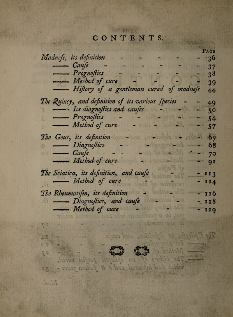 CONTENTS. • • . / Pagi Madncfs, its definition - - 36 ■■ ■ — Caufie - - 37 —.. Prognofiics - - 38 --- Method of cure - 39 — Hifiory of a gentleman cured of madnefs 44. Hoe Quincy, definition of its various fipecies - - 49 ——> Its diagnojlics and caufies - 50 ■ — Prognofiics - - 54 — Method of cure % - 57 The Gout, its definition - -r *» - 67 - Diagnojlics - • - 68 ■ — - - ■» ' - 70 —— Method of cure - ~ 91 The Sciatica, its definition, - 113 — Method of cure - 114 • ** v *• The Rheumatifim, //j definition * - Il6 — — Diagnojlics, caufie “ Jl8 —— Method of cure k J 4 # . . ' . - - V , . t > 4 . . • J i ' V ^ ' J, . 4 . V v- • It «\ . \ \ \ V 4 > 4 “ II9