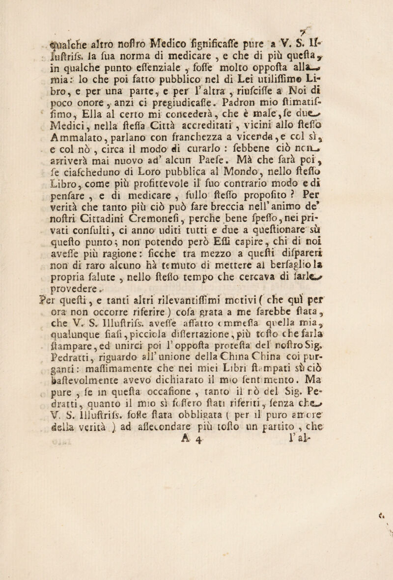 altro nofiro Medico lignificaffe pure a V. S. IP luflrifs* la fua norma di medicare , e che di più qucftaj. in qualche punto effenziale y foffe molto oppofta alla-^ mia: lo che poi fatto pubblico nel di Lei utiliffim® Li¬ bro, e per una parte, e per F altra , riufciUe a Noi di poco onore , anzi ci prcgiudicalle, Padron mio fiimatif- fimo, Ella al certo mi concederà, che è male',ie Medici, nella fteffa Città accreditati , vicini allo ftelTo Ammalato, parlano con franchezza a vicenda,e col si^ e coi nò , circa il modo di curarlo : febbene ciò ncii-» arriverà mai nuovo ad’ alcun Paefe* Mà che farà poi ^ fe ciafchediino di Loto pubblica al Mondo, nello fìefib Libro 5 come più profittevole ìt fuo contrario modo e di penfare , e di medicare , fullo ftefio propofito ? Per verità che tanto più ciò può fare breccia nelF animo de’ noftri Cittadini Cremoiiefi, perche,bene fpeffo, nei pri¬ vati confulti, ci anno uditi tutti e due a queftionare' sii quefto punto; non potendo però EiS capire, chi di noi aveffe più ragione : ficche tra mezzo a quefli difpareri non di raro alcuno hà temuto di mettere al berfagliols propria falute , nello ftefio tempo che cercava di iarlo provedere.' Per quelli, e tanti altri rilevantifìimi motivi( che qui per ora' non occorre riferire ) cofa grata a me farebbe fiata ^ che V, S, Illuftrifsv aveiìfe aftatto c mmefia^ qreila mia^ qualunque lìafi, picciola diflertazione ,più tofìo che farla ftampare,ed' unirci poi Foppofta protefta’ def nofìroSig, Pedratti, riguardo all’unione della China China coi pur¬ ganti: maffimamente che nei miei Libri ft^impati sùciò baftevolmente avevo dichiarato il mio fentimento. Ma pure , le m quella oceafione , tanto il rò dei Sig. Pe¬ drattiquanto il mio sì fcfiero fiati riferiti, lenza che-# ¥. S. lilufìrifso foie fiata obbligata { per li puro amere delia verità ) ad alkcondare più tofto un partito , che A- 4- F al-