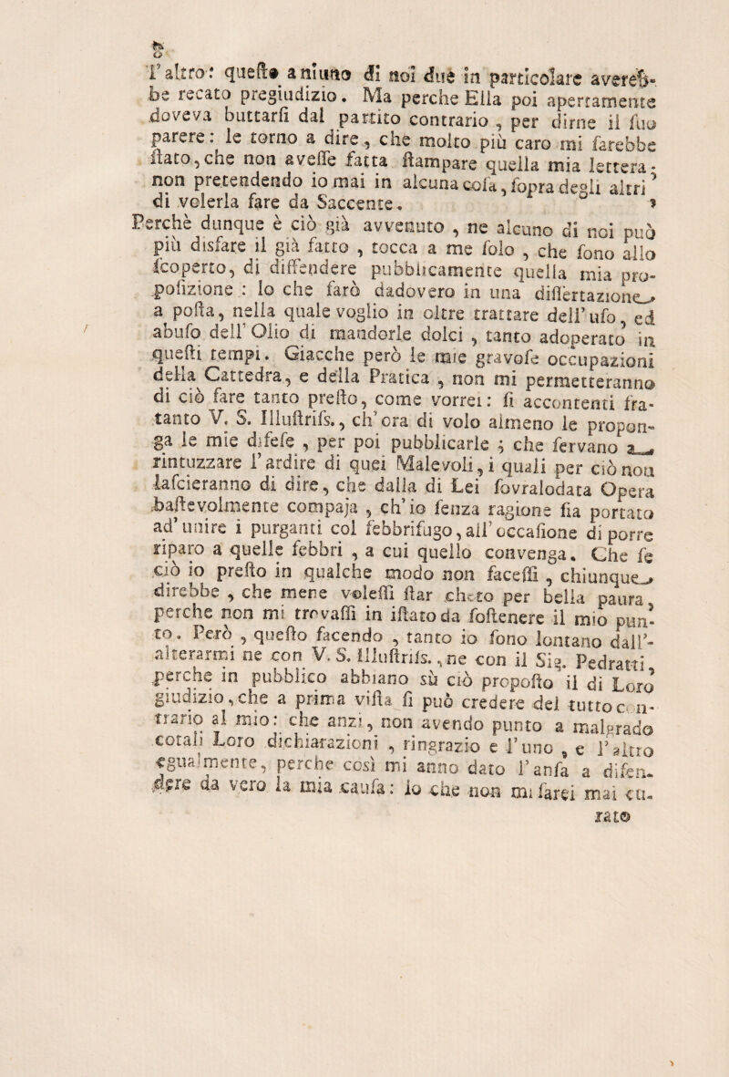 i’aUro'.* queft» aiiiurto Ji noi duè in particolare avere^-, be recato pregiudizio. Ma perche Ella poi apertamente doveva buttarli dal partito contrario , per dirne ii fuo parere, le torno a dire, che molto più caro mi farebbe itato,che non aveffe fatta lìampare tjueila mia lettera* non pretendendo io mai in alcuna cola, foprade®ii altri di veleria fare da Saccente. ‘ o , Perché dunque è ciò già avvenuto , ne alciino di noi può piu disiare ii già fatto , tocca a me folo , che fono alio fcoperto, di diffendere pubblicamente quella mia pro- polìzione : lo che farò dadovero in una dillertazione^ a polla, nella quale voglio in oltre trattare dell’ufo, ed abufo dell’Olio di mandorle dolci , tanto adoperato in quelli tempi. Giacche però le mie gravofe occupazioni delia Cattedra, e delia Pratica , non mi permetteranno di ciò fare tanto preilo, come vorrei: fi accontenti fra¬ tanto àf» S. liiullrils., eh ora di volo almeno le propon™ ga le mie difefe , per poi pubblicarle ; che fervano al, rintuzzare l’ardire di quei Malevoli,i quali per ciònou lafcieranno di dire, che dalia di Lei fovralodata Opera jbaftevolinente compaja , eh io fenza ragione fia portato ad’unire i purganti col febbrifugo,all’oecafioae di porre riparo a quelle febbri , a cui quello convenga. Che fe ciò io prefto in qualche modo non faceffi , chiunque.., direbbe , che mene v©ìeffi flar cheto per beila paura perche non mi trrvaffi in iftatoda folìenere il mio pun¬ to. Però , quello facendo , tanto io fono lontano dalT- alterarmi ne con V. S. illuflnls. , ne con il Sig. Pedratti perche in pubbiico abbiano sù ciò propollo il di Loro giudizio,che a prirria villa fi può credere dei tuttocrn- tiario al mio: che anzi, non avendo punto a malgrado cotah Loro dichiarazioni , ringrazio e l’uno , e l’altro eguaimenre, perche così mi anno dato i’anfa a difen- da vero la mia .caufa: io che non mi farei mai ca¬ ra t®