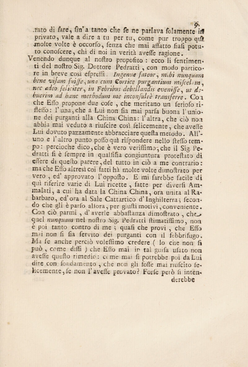 privato, vale a dire a tu per tu, come pur troppo qiil, •molte volte è occorfo, fenza che mai affatto fiah pom¬ ato conofcere, chi di noi in verità aveffe ragione, Venendo dunque a! nofiro propofito i ecco li fentimcri'* ti del noftro Sig, Dottore Pedratti , con modo parcico- re in breve .cosi efprcffi . Ingenue fateor ^ mjjì nunquam bene vìjam fuiffe ^tma cum €ortks purgantium mifcelf^m^ nec adeo feliciterà m Febribus debellandis eveniffe^ ut de- buerhn ad hanc methodum me inconfultè transferre, Coi che^ElTo propone due cofe , che meritano un feriofo ri- fieffo: roBayche a Lui non fia mai parfa buona runio- ne dei purganti alla aiioa China.: i’altra, che ciò noi abbia mai veduto a riufcire così felicemente, che ave-ile Lui dovuto pazzamente abbracciare queftametodo. All’¬ uno e l’altro punto poilbquì rifpondere nello fteffo tem¬ po: percioche dico,che è vero veriffimo^,che iì Sig. dratti li è lempre in quaiiifìa congiuntura protefìato di effere di quefto parere,dei tutto in ciò a me contrario: ma che Elio altresì Coi fatti ha moke volte dimoPcrato per vero_, ed’ approvato i’oppolìo, E mi farebbe facile di qui riferire varie di Lui ricette , fatte per diverfi Am¬ malati, a cui'ha data la China China, ora unita al Ra¬ barbaro, ed^ora al Sale Cattartico d’Inghilterra^ fecon¬ do che gii è parfo allora, per giufti motivi,conveniente. Con Ciò panni , d’averle abbaftaoza dimolìrato , che^ quel nunquam nei noflro Sig. Pedratti ftimaciffimo, non è poi tanto contro di me ^ quali che provi , che Effo m-^i non fi fia fervilo dei purganti con il febbrifugo. Ma fe anche perciò voieffimo credere ( lo che non li può , come diffi ) che Elio mai ir tal guifa ufato non avelie quefto rimedio: cc me mai fi potrebbe, poi da Lui dire con foudarnento , che non gli iolìè mai nufeìto fe- ìicem€ri!:e5fe non i’avelie provato? Forfè però fi inten». dcrebbe