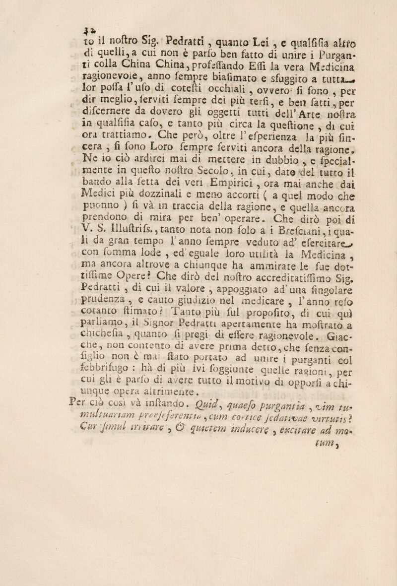 IO il noftro SIg. Pedratri , quanto Lei , e qualfifia akfa di quelli,a cui non è parlo ben fatto di unire i Purgan¬ ti colla China China,profetando Etì la vera Medicina ragionevole, anno feropre biafimato e sfuggito a tutta,*# lor poifa 1 ufo di cotcfli occhiali , owero' li fono , per dir nieglio, fervi ti fempre dei piu terfi, e ben fatti, per difeerneie da dovere gii oggetti tutti dell’Arte noflra in qualiiiìa cafo, e tanto ptii circa la queftione , di cui ora trattiamo/ Che pem, oltre Pefperienza la piìi fm- cera , fi fono Loro fempre ferviti ancora delia ragione. . Ne io ciò ardirei mai di mettere in dubbio ^ e fpecial- niente in quello- noftro Secolo., in cui, dato^del tutto il baudo^alia fetta dei veri Empirici , ora mai anche dai Medici piik dozzinali e uiqììo accorti ( a quel modo che puonno ) fi và m traccia della ragione, e quella, ancora prendono d-i mira per beo’operare. Che dirò- poi di y. S. illuftrifs.,, tanto nota non folo a i Brcfciani, i qua- _ li da gran tempo i armo fempre veduto, ad’ efercitare.^ con fonima lode , ed* eguale loro; utilità la Medicina , ma ancora altrove a chiunque ha aniiisirate le fus dot** liffime Opere? Che dirò dei noftro accre.ditatiffimo Sig. Pedratti , di cui il valore appoggiato ad’una fiogolare prudenza , e cauto giudizio nei medicare , Fanno refa cotanto ftimato? Tanto più fui propolito, di cui qui parliamo, il Signor Pedratti apertamente ha moftraiQ, a chìchefia , quanto- fi pregi di effere ragionevoie, Ciac- Cile, non contento di avere prima detto,.che fenzacon- figùo^ non e miis; fiato portato ad unire i purganti coi fcbbrifup : hà di piu ivi foggiunte quelle ramom, per cui gii è paifo di avere tiitco il motivo di opporli a chi unque opera alt ri niente. Per Ciò COSA và loftando, Quid^ qMaefo purgantìa , %.im tu^ nmltiumam pYvejt:ftiYmua , curn coYttcG jÙanvae vtYtuùs ì %,iiY jimuY: tnbaYQ , 0 mducQrq ^ epccttare ad. ?nQ-^
