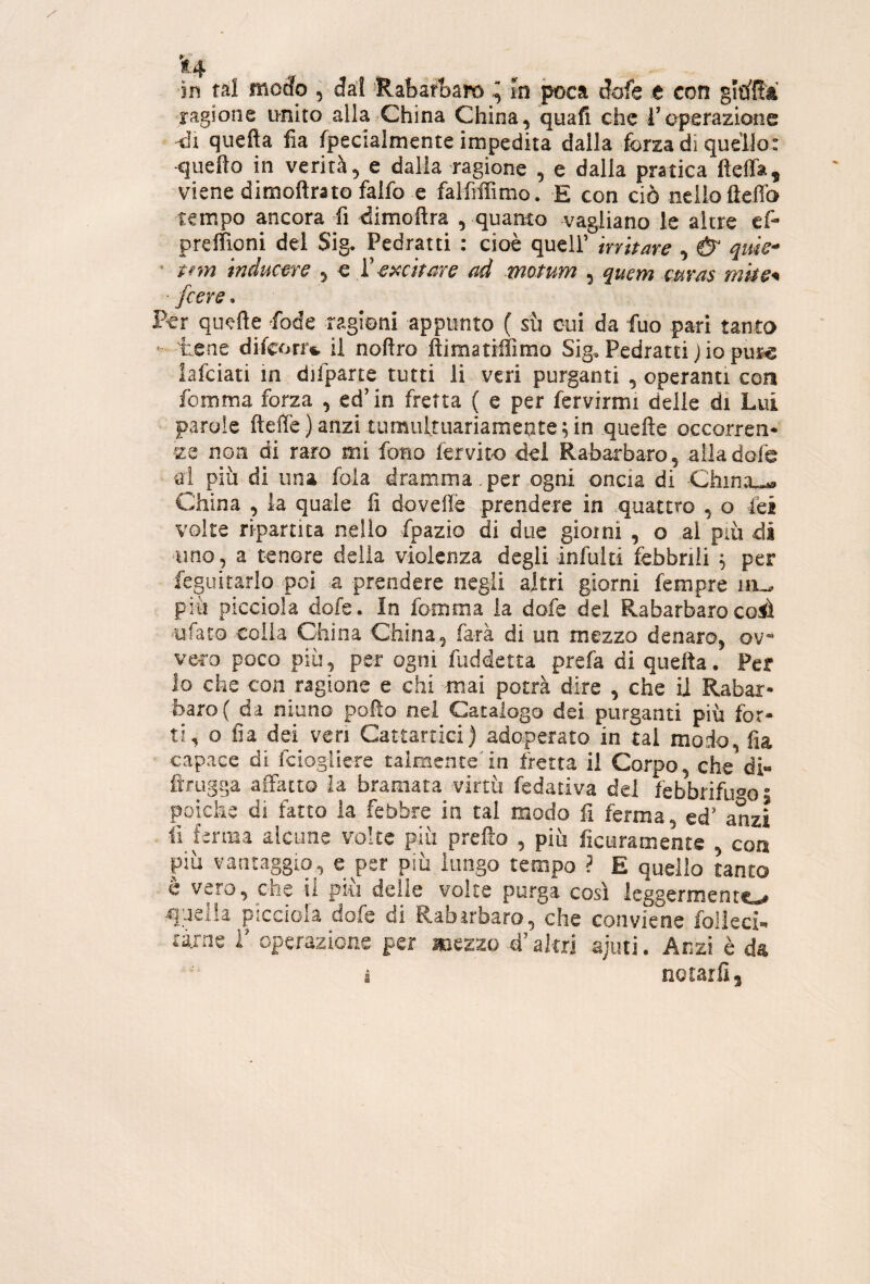 'f,4 in tal roocfo , da’I 'RabaAaro tn poca dofe e con gitì'ffà •ragione unito alla China China, quali che l’operazione •di quella fia fpecialmente impedita dalla forza di quello: ■quello in verità, e dalla -ragione , e dalla pratica lleffa, viene dimollrato falfo e falfiffimo, E con ciò nello lìeffo tempo ancora fi dimollra , quanto vagliano le altre efo preffioni del Sig. Pedratti : cioè quell’ irritare , Ù qtùe- ' tnn inducere , e 'Cexcttare ad motum , quem mras mhe^ [cere. Per quelle fode ragioni appunto ( sù cui da fuo pari tanto ■ tene difcorr». il nollro lliraatiffimo Sig. Pedratti Jio puj« lafciati in difparte tutti li veri purganti , operanti con lemma forza , ed’in fretta ( e per fervirmi delie dì Lui parole ftelfe)anzi tumultuariamente;in quefte occorren¬ ze non di raro mi fono fervito del Rabarbaro, alladofe ai più di una fola dramma, per ogni oncia di China_« China , la quale fi dovellè prendere in .quattro , o lèi volte ripartita nello fpazio di due gioì ni , o al più di uno , a tenore della violenza degli-infulti febbrili ; per feguitarlo poi a prendere negli altri giorni fempre ni-* più picciola dofe. In fomma la dofe dei Rabarbaro coiì ufato colla China China, farà di un mezzo denaro, ov¬ vero poco più, per ogni fuddetta prefa di quella. Per lo che con ragione e chi mai potrà dire , che il Rabar¬ baro ( da niuno pollo nel Catalogo dei purganti più for¬ ti, o fia dei veri Cattartici) adoperato in tal modo, fia capace di fciogliere talmente'in fretta il Corpo, che di- fìrugga affatto la bramata virtù fedativa del lebbrifuao • poiché di fatto la febbre in tal modo fi ferma, ed’ anzi fi ferma alcune volte più prelìo , più ficuramente , con più vantaggio, e per più lungo tempo ? E quello tanto è vero, che ii più delle volte purga così leggermente^ quella picciola dofe di Rabarbaro, che conviene folkci- tarae i’ operazione per anezzo d’altri ajuti. Anzi è da i notarli,