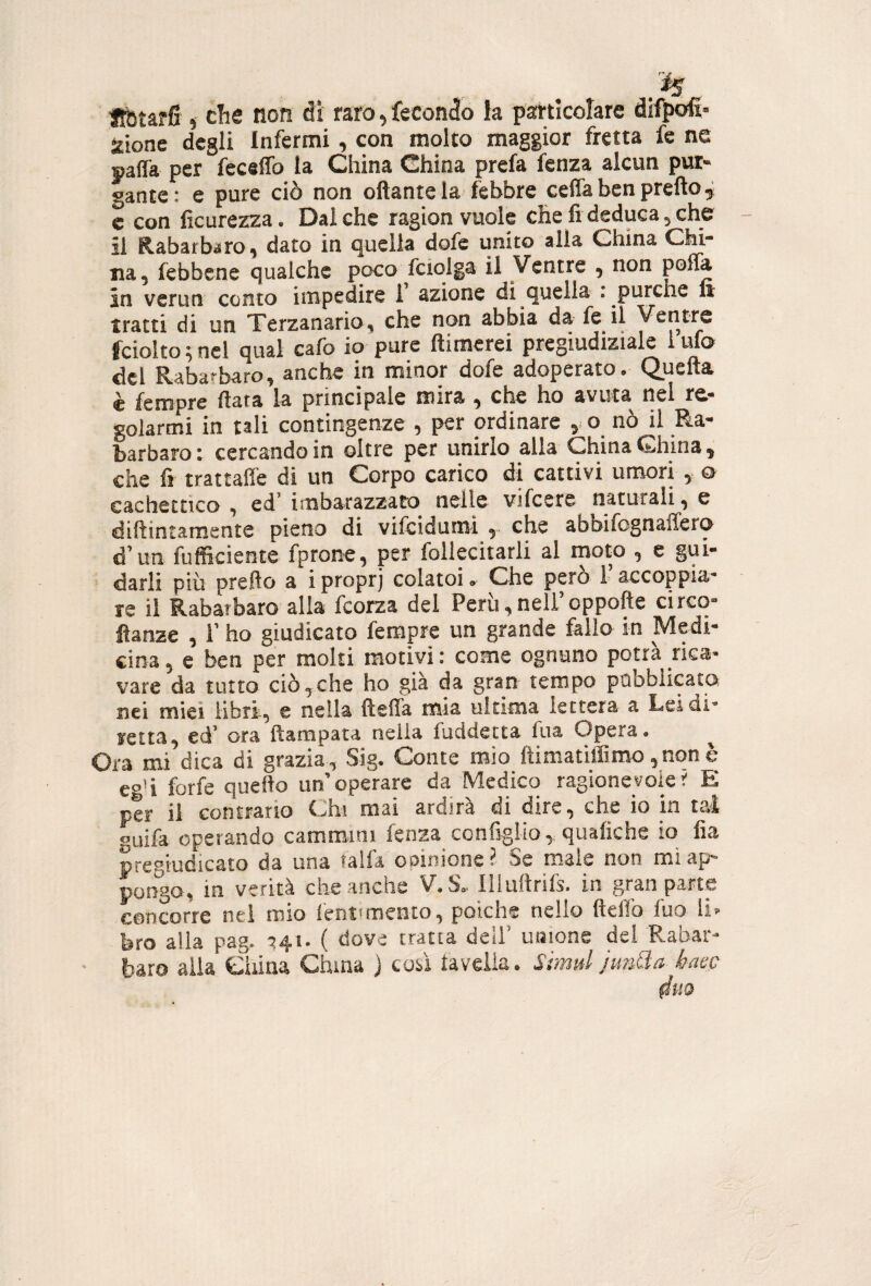 Jlbtarfi i che non di raro, fecondo la pstticolare difpoft iione degli Infermi, con molto maggior fretta fe ne «affa per feceffo la China China prefa fenza alcun pur¬ gante: e pure ciò non oftantela febbre cefla ben pretto, c con ficurezza. Dal che ragion vuole che fi deduca, che il Rabarbaro, dato in quella dofe unito alla China Chi¬ na, (ebbene qualche poco fciqlga il Ventre , non pott* in verun conto impedire 1 azione di quella : purché fe tratti di un Terzanario, che non abbia da fe il Ventre fciolto ; nel qual cafo io pure ftimerei pregiudiziale 1 ufo del Rabarbaro, anche in minor dofe adoperato. Quefta è fempre fiata la principale mira , che ho avuta nel re¬ golarmi in tali contingenze , per ordinare , o nò il Ra¬ barbaro t cercando in oltre per unirlo alla China China, che fi trattane di un Corpo carico di cattivi umori , o cachettico , ed' imbarazzato nelle vifcere naturali, e dittintamentc pieno di vifcidumi che abbifognaffero d'uri fufficiente fprone, per follecitarli al moto , e gui¬ darli più pretto a i proprj colatoi. Che però l’accoppia¬ re il Rabarbaro alla fcorza del Perii, nell’oppofte circo- ttanze , l’ho giudicato fempre un grande fallo in Medi¬ cina , e ben per molti motivi : come ognuno potrà rica¬ vare da tutto ciòcche ho già da gran tempo pubblicato nei miei libri, e nella fteffa mia ultima lettera a Lei di¬ retta, cd’ ora ftampata nella fuddetta fua Opera. ^ Ora mi dica di grazia, Sig. Conte mio ftimatiffiroo,nqnè eg’i forfè quefto un’operare da Medico ragionevoler E per il contrario Chi mai ardirà di dire, che io in tal guifa operando cammini fenza configlio, quafiche io fia pregiudicato da una talfa opinione ? Se male non mi ap¬ pongo, in verità che anche V.S. lliuftrifs. in gran parte concorre nei mio l'ent'mento, polche nello fiett'o fuo li¬ bro alia pag. -^4.1. ( dove tratta deli’ unione del Rabar- ■ baro alia China China ) coà taveiia. Simd JimQa haec 4uo