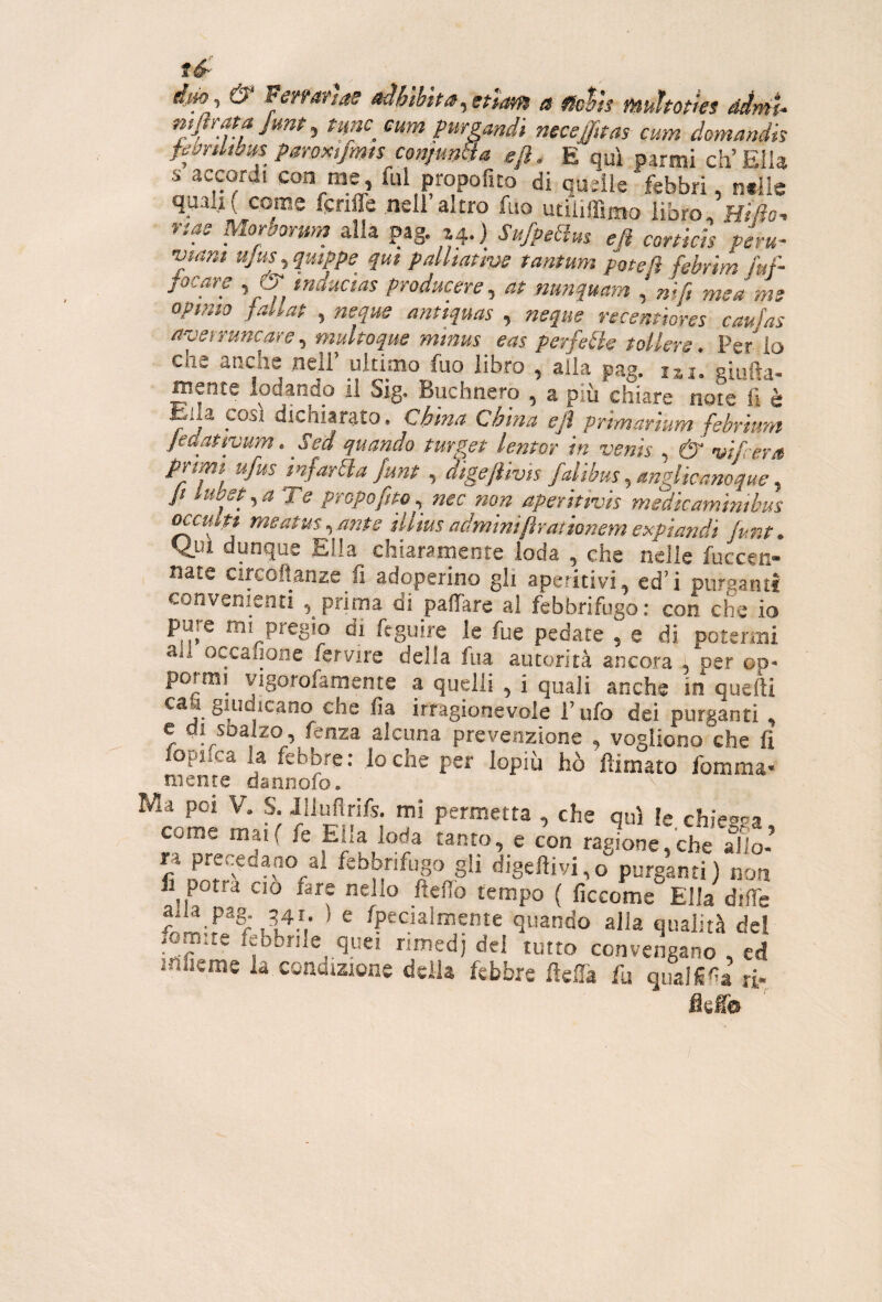 fot are 5 ^ tnuuctas producere ^ at nun^uam ^ nifi me a me opimo faUat , neque antiquas , neque recemhres caufas tfodi rune are ^ muhoque minus eas perfdìs t oliere. Per io che anche nell’ ulnmo fuo libro , alia pag. m. giufta- mente lodando il Sjg. Buchnero , a più chiare note li è Ella COSI dichiarato. China China ejl prlmartum febrhim jeaattyum, Sei quando turgy lentor In vents , & w/cera mfarSla funt , algejìivis falìbus, mglìcanoque Jt lubeyaTe propofm^^ nec non aperltivls medieaminibus oaultt meatus ^mte illius adminiftrationemexpiandi (ur.t. Q.U1 dunque Ella chiaramente loda , che nelle fuccen- , nate circoftanze fi adoperino gli aperitivi, ed’i purganti convenienti , prima di paffarc al febbrifugo: con che io pure mi pregio di ftguire le fue pedate , e di potermi a.l occafione fervire della fua autorità ancora , per op* pormi vigorofamente a quelli , i quali anche in quelli ca 1 giudicano che fia irragionevole l’ufo dei purganti e di sbalzo, fenza alcuna prevenzione , vogliono che lì louifca la febbre : lo che per lopiù hò flirnato fomma* mente dannofo. ihfieme la condizione della febbre fteffa fu qual^^a ri I