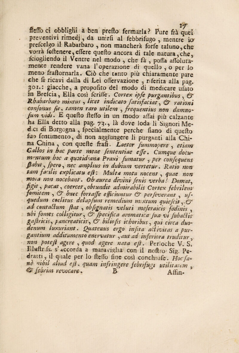 ieffo ci o&bligHì à ben pretto' fermarla ? Pure frà quei' preventivi rimedj, da unirfi al febbrifugo , mentre wr prefcelgo il Rabarbaro , non mancherà forfè taluno,che vorrà f©ftenerc,efrere qucfto ancora di tale natura,che^ fcioglicndo il Ventre nel modo , che fà , potta airolura- mente rendere vana T operazione di quello , o per io meno fraftornarla. Ciò che tanto più chiaramente pare che fi ricavi dalla di Lei ofiTervazione , riferita alla pag, gol.: giacche, a propofito del modo di medicare tifato in Brefcia, Ella così fcrifie . Conex ipfe purgantìbus ^ & Rhabarbaro mixrus , Iket indicato fatisfaciat ^ & rat ioni conjonm fit^ tamen raro utilem , frequentius nm damno- Jum vidi. E quefto lìeflb in un modo^ affai più calzante ha Ella detto alla pag. 7g., là dove loda li Signori Me- diCi di Borgogna , fpecialmente perche fiano di quefto fuo fentimento, di non aggiungere li purganti alla Chi¬ na China , con quefte Laetor fummopere ^ etìam Callos in hac parte mene fentenPÌae effe. Cumque docu- fn^ntum hoc or quotidiana Praxi fumatur j per confequens fiabit^fpere^ nec amplius in dubium ioertetUr. Ratio non tam factlts expltcatu ejì i ^^ulta mota nocent, quae non tnofa non nocebant. Oh aurea divint fenis verba ! Domata P^(^at ^ cùercet '^obtundtt admtrabtlts Cortex febrtletn' fomitem ^ & hnec fortaffk efficiuntur & petfeverant , uj- quedum coelitm delapfum remedium mixtum quiefeit ad Cdnta5lum fiat , obfignatis ve luti mejeraicis fodinis , ubi forms colligitur^& fpecifica aromatica Jua vi fùbaHk gajìrkis^ pancreatiche & biliofts khoribus ^ qui circa duo- denum luxuriant. Quatenus ergo iìifita- atìivitas a pur- gantìum additamento enervatur ^-aut ad inferiora trudltm non potejìagtre , quod agere nata Perloche V. s! lìluftrffs. s’accorda a maraviglia con il noftro Sig. Pe- draiti, il« quale per lo fteffo fine così conchiufé. mefa- ne nihil aliud eji ^ quam inftinger e Jebrtfugt utilitarem ^ & ff^hrim revocam i. B Affia^