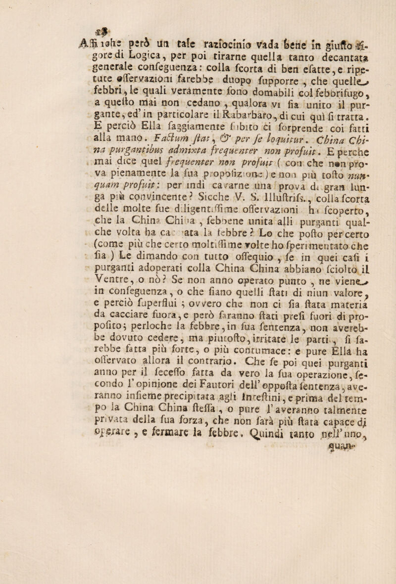 tS'S ' ,Affii@ti2 però ut! tale radocmb vada l^ene m gmftoril- gore di Logica, per poi tirarne quella tanto decantata generale confeguenza: colla fcorta di ben efatte^e ripe¬ tute ©iTeryazioai farebbe duopo fupporre ^ che quelle-^ febbri^ le quali veramente fono domabili col febbrifugo ^ a quello mai non cedano qualora yi iia unito il pur¬ gante^ ed’in particolare ii RabarbarQ,,di cui qui fi tratta. E perciò Ella faggiamente fibito ci forpreode coi fatti alla mano.^ Fa8um Jiat^ & psr fe loquuur . China Chi¬ na pur ganùbus admixpa frequemer non profuk \> E perche mai dice quel frequenter non profmr ( corr che n#n pro¬ va pienamente la fua.propoiiziqne-j e .non più tofto nun- quam profm; per iodi cararne una prova di.gran lun¬ ga più convincente^ Sicché V. S. liluftrik, colia fcorta delle molte fue diiigcntiflime offervazioni h* fcoperto, chela China, Chi !a , feboene unita alli purganti qual¬ che volta ha cac ^ata la lebbre ? Lo che pofto per certo (come pip che certo qioitilFimeTOltehp fperimentato-^ fia ) Le dimando con tutto offegiiio , fe in quei cali i purganti adoperati colla China China abbiano fciolto il Ventre, o nò? Se non anno operato punto , ne viene».^ in confeguenza, o che fiano quelli flati di niun valore ^ c perciò fuperflui ; ovvero che non ci fia fiata materia da cacciare fuora,e però faranno fiati prefi fuori di pro- pofuo^ perloche la febbre , in fua fentenza, non aveieb- be dovuto cedere, ma piucofto,irritate ie'parti., fi fa- reboe fatta piu forte, o più contumacei è pure Élla ha oiiervato allora il cootrario. Che fe poi quei purganti anno per il fecelTo fatta da vero la fua operazione,fe¬ condo ropinione dei Fautori ^deli’appofta’fenteoza, ave- ranno infieme precipitata ..agli lnce.ftini, e prima dei tem¬ po ia China China fielTa , o pure i’averaniio talmente privata della fua forza, che non farà più fiata capace dii ^ e fermare la febbre, Quindi tanto