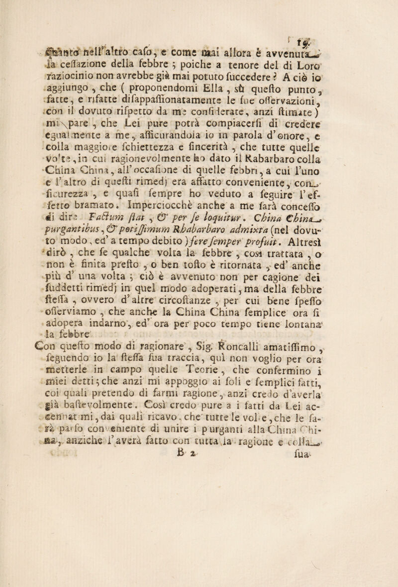 ,, , ^ t'f' .ftònW neira!tfo cafo, e come imi allora è avvenurkj la cellàzione delia febbre ; poiché a tenore del di Loro' faziocinio non avrebbe già mai potuto fuccedere ? A ciè io .aggiungo ^ che ( proponendomi Elia , sù quello punto 5 • fatte, e rifatte difappaffionataments le fue olfervazioni^ .eòa il dovuto rifpetto da me confiderate, anzi ftimate) ml\par€ , che Lei pure potrà compiacerli di credere egiialmente a fne,: afficurandoia io in parola d’onore, e colla maggiore fchiettezza e lìncerità , che tutte quelle V0't^,in cui ragionevolmente ko dato i| Rabarbaro colla •China China, ali’occafione di quelle febbri, a cui^ l’uno •e f altro di quelli rimedj'era affitto conveniente y conL* ficurezza ^ e quali fempre' ho veduto a feguire’ T ef¬ fetto bramato. Imperciocché anche'a me farà conceffo èi dir.-3. Fa8um jìap ^ & per Je loquitur. China €hin^ purganttbuspmijftrmm Rhabarbaro admixta (nel dbvu» to modo. ed’ a tempo debito ) firefempef profuh. Altresì ‘^dirò , che fe qualche' volta febbre*, cosi- trattata , o non è finita prefto o Beo- lofio è ritornata fcd' anche più d’ una volta ^ ciò è avvenuto-000' per cagione' dei fiiddetti rimed] in; quei modo adoperati, ma della febbre' fieifa , ovvero d’altre'circofianze yper cui Bene fpeffo' offerviamo , che'anche la China China femplice' ora iì adopera indarno',; cd’ ora per poco tempo tiene-'lontaoa' la febbre* Con quello'modo di ragionare'*, Sigi Roncàlli' amatilTimo féguendo io la^ fielfa fua traccia, qui non voglio per ora metterle in campo quelle Teorie , che confermino i mìei detti ^ che anzi' mi appoggio-ai foli c femplid fatti, cor quali' pretendo di farmi ragioneanzi credo daverla'^- già baftevormente'. Cosi credo-pure a i fatti da Lei ac- cemmi mi,dai quali ricavo.che^ tuttele vol’^evelie' le fa- ■ là'paf fo convemente di unire i-p urganti alia-China Chi- anzicheT’averà fatto con' tuttaàa-ragione e-coila^^* % fùa^