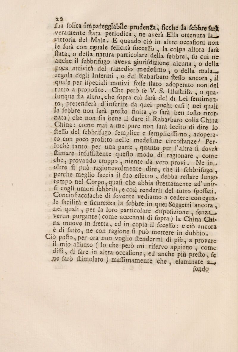 ■%o fai follta Impa^eggiabrie prudenza, ficehe la febbre fari veramente fiata periodica , ne averà Ella ottenuta ia - »yittona dei Male. E quando ciò in altre occafjoni non u lata con eguale felicità fuccefìo , la colpa allora farà luta, o della natura particolare della febbre , fu cui ne anche il febbrifugo aveva giurifdizione alcuna , o della poca attività del rimedio meddìmo , q della niala_ regola degli Infermi , o del Rabarbaro fìeflb ancora il quale per ifpeciali motivi folfe flato adoperato non del rutto a propofuo. Che però fe V. S. Illultrifs. , o qua- lun^Ui^ si tronche foprs ciò Tars dei di Lisi fentimen- to, pretenderà d inferire da quei pochi cali ( nei quali la febore non fata predo finita , o farà ben tofto ritor¬ nata) che non fia bene il dare il Rabarbaro colia China China, come mai a me pure non farà lecito di dire lo fteffo del febbrifugo femplice e fempliciffimo, adopera¬ to con poco profitto nelle medefime circodanze ? Per¬ meile tanto per una parte , quanto per l’altra fi dovrà fumare infudldente quedo modo di ragionare y come che, provando troppo , niente da vero provi. Ne ini, oltre fi può ragionevolmente dire, che il febbrifugo, perche meglio faccia il fuo effetto , debba redare lungo tempo nel Corpo,qaafi che abbia ftrettamente ad’unita fi cogli umori febbrili, e così renderli del tutto fpolfati. oncioaaco.ache di fovence vediamo a cedere con egua¬ le facilita e ficurezza la febbre in quei Soggetti ancora , nei quali , per la loro particolare difpofizjone , fenza_^ verun purgante ( come accennai di fopra) la Chma Chi- na muove in fretta, cd in copia il feeedò; e ciò ancora e di fatto, ne con ragione fi può mettere in dubbio. Ciò polio, per ora non voglio Itendermi di più, a provare “ che però mi rifervo appieno , come aidì, di fare in altra occafione, ed anche più predo, fc #s faro ftiniol§to ; maffimameate che , efaminate