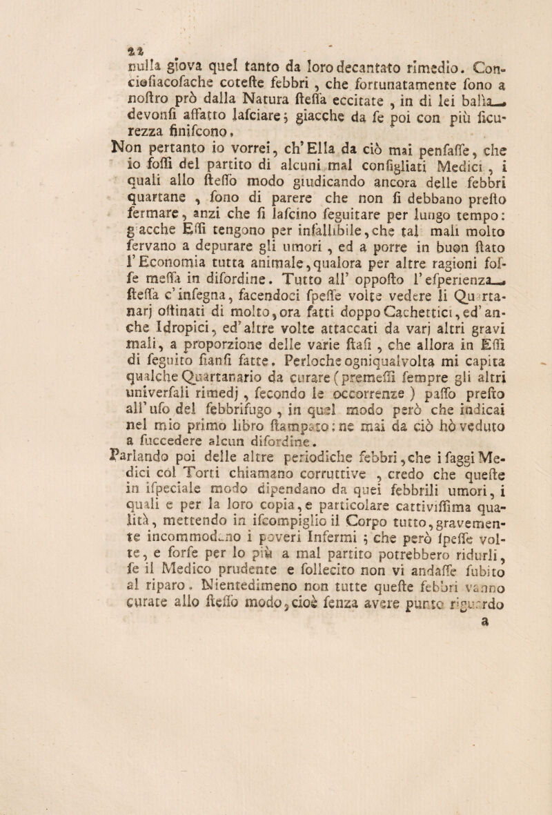 Dulia giova quel tanto da loro decantato rimedio • Con- ciafiacofache cotefte febbri , che fortunatamente fono a iioftro prò dalla Natura fteffa eccitate , in di lei balìa— devonfi affatto lafciare s giacche da fe poi con più fica- rezza finifcono, Non pertanto io vorrei, eh’Ella da ciò mai penfafie, che io foffi del partito di alcuni mal configliati Medici , i quali allo ftefifo modo giudicando ancora delle febbri quartane , fono di parere che non fi debbano prefto fermare, anzi che fi lafcino feguitare per luogo tempo: g acche EiTì tengono per infallibile,che tal mali molto fervano a depurare gli umori , ed a porre in buon fiato rEconomia tutta animale,qualora per altre ragioni fof- fe meda in difordine. Tutto all’ oppofio l’efperienza— fteffa c’iiifegna, facendoci fpeffe voice vedere li Q^uarta- iiarj ottinati di molto,ora fatti doppoCachettici,ed’an¬ che Idropici, ed’altre volte attaccati da varj altri gravi mali, a proporzione delle varie ftafi , che allora in Etti di feguito fianfi fatte, Perlocheogniqualvolta mi capita qualche Q^uàrtanario da curare ( premeiS fempre gli altri univerfali rimedj , fecondo le occorrenze ) patto prefto airufo del febbrifugo , in quel modo però che indicai nel mio primo libro llampaso ; ne mai da ciò hò veduto a fiiccedere alcun difordine. Parlando poi delle altre periodiche febbri, che ì faggi Me¬ dici cól^Torti chiamano corruttive , credo che quefte io. ifpeciale modo dipendano da quei febbrili umori, i quali e per la loro^copia,e particolare cattiviffima qua¬ lità, mettendo in ifeompigiio il Corpo tutto,graverrien- te incommod^no i poveri Infermi ; che però Ipeffe vol¬ te , e forfè per lo più a mal partito potrebbero ridurli, fe il Medico prudente e follecito non vi andafie fobico ai riparo. Nientedimeno non tutte quefte febbri vanno curate allo fteiìò modo ^ cioè fenza avere punto fìgurrdo a
