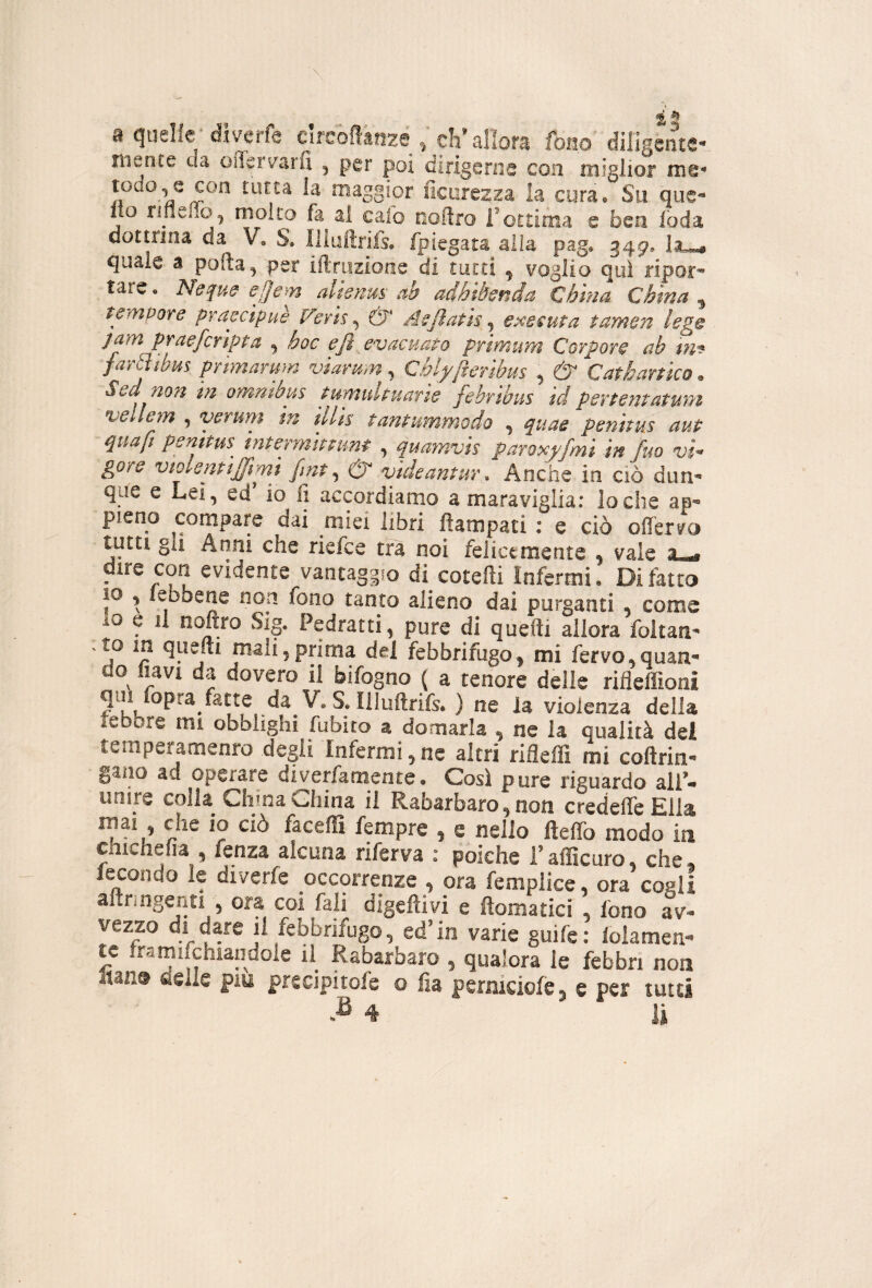 % ^ a quelle d-iverfe Cirsofl'afizé ^ eli* allora fono diligente*' niente da oflerv^arfi ^ per poi dirigerne con miglior m© todo^^e con tutta la maggior ficorezza la cura® Su que*» Ito rifìeno.^ molto fa al calo ooftro Fottima e beo foda dottrina da V, S. Illuftrifs. fpiegata alia pag» 349* l3u«« quale a pofta^ per iftriizione di tutti ^ voglio qui ripor* tare • Nequd e!]em dknus ab adhihnda China China ^ tempore praecipuè Verts^ & Asjìath e^eeuta tamen leg^ jam praeferìpta ^ hoc efi evacuato primum Corpore ab tm far^tbus primarum viarmn^ Chlyftenbm , dT Catkartico. Sed non in omnibus tumultuarie febribus id pevtentatwn vellem ^ veruni tu tllis tantummodo ^ ^uae penttus aut qua fi penims intermimmt , quamvis paroxf/mi in fm vi¬ gore violentijfrmì fint ^ & videantur. Anche io ciò dim» que e Lei, ed io li accordiamo a maraviglia: lo che ap« pieno compare dai miei libri fiampati : e ciò offervo tutti gli Anni che riefee tra noi felicemente • vale dire con evidente vantaggio di cotefti Infermi. Di latto IO , lebbene non fono tanto alieno dai purganti , come lo e il nofiro Sig. Pedratti, pure di queftì allora foltan- Ao in quelli mah5prima del febbrifugo^ mi fervo,quaa« do navi da dovero il bifogno ( a tenore delle rifleflìoni ? kk ^ violenza della lebbre mi obblighi fubito a domarla , ne la qualità del temperamenro degli Infermi, nc altri rifleffi mi coftrin-* gano ad operare diverfamente. Così pure riguardo alF- unire colla China China il Rabarbaro, non credeffeElla mai che io ciò faceffi fempre , e nello fteffo modo in chichefia , fenza alcuna riferva : poiché i’afficuro, che. iecondo le diverfe occorrenze , ora femplice, ora cogli alxringenti , ora coi fali digefìivi e flomatici , fono av¬ vezzo di dare il febbrifugo, ed’in varie guife: lolamen- tc Iramiichiandole il Rabarbaro , qualora le febbri non Itan® delle piu prcdpitofe o fia perniciofe^ e per tutti B 4