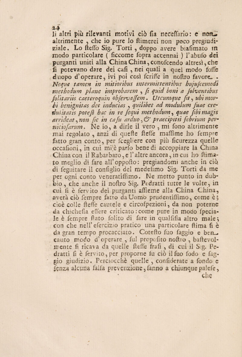 lì altri più rilevanti motivi ciò fia neceffarlo: e noru altrimente , che io pure lo fìimerei non poco pregiudi- EÌale, Lo fteffo Sig* Torti , doppo avere biafimato in modo particolare ( ficcome fopra accennai ) Tabulo dei purganti uniti alla China China, conofcendo altresì, che li potevano dare dei cali , nei quali a quel modo fofiè duopo d’operare, ivi poi cosi fcriffe in noflro favore* . Neque tamen in mitioribus mtermittentibus hujufcemodi methodum plaìie improbarem , fi quid boni a fiolventibus folìtarìis caeteroquhz obfiervci[fisYn, Uteumque fit-^ ubìmor^ èi benignitas det tnducias , qutlibet ad modulum Juae crc- duiipatis potè fi hac in re fiequi methodum ^ quae Jibimagts arride at ^ non fitc in cafiu arduo praecipttti fitbrìum per^ niciofiarum. Ne io, a dirle il vero , mi fono altrimente mai regolato , anzi di quefte lìdie maiìime ho fempre fatto gran conto, per fceghere con più ficurezza quelle occafioni, in cui mijè parfo bene di accoppiare la China China con il Rabarbaro, e T altre ancora, io cui ho ftima» lo meglio di fare alToppotìo: pregiandomi anche in ciò di fegLiitare il configlio del medefimo Sig. Torti da me per ogni conto veneratiffimo. Ne metto punto in dub¬ bio , che anche il noftro Sig. Pedratti tutte le volte, in cui fi è fervito dei purganti affieme alla China China5 a vera ciò fempre fatto da Uomo prudentiliìmo, come è 5 cioè colle fteffe cautele e circofpezioni, da non poterne da chichcfia effere criticato : come pure in modo fpecia- le è fempre fiato folito di fare in qualfifia altro male^ con che nell’efercizio pratico una particolare ftima fi è da gran tempo procacciato. Cotefto fuo faggio e beiiL- cauto modo d’operare , fui propofito noftio , baftevol- mente fi ricava da quelle fieffe frafi , di cui il Sig. Pe- dratti fi è fervìto, per proporne fu ciò il fuo fodo e fag¬ gio giudizio. Perciocché quelle , confidetate a fondo c f^nzd alcuna falla prevenzione 3 fanno a chiunque palefe, che