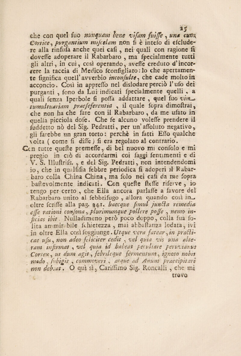 die con quel fuo nunquàm hne vtfam fuijfe ^ una cun^ Corfice^i puYganùum mtjctlam non fi è intefo di efclude® re alla rinfufa anche quei cafi , nei quali con ragione fi dovelTe adoperare il Rabarbaro , ma fpecialmente tutti gli altri, in cui, cosi operando, aveffe creduto d’incor- rere la taccia di Medico fconfigliaro ; lo che apertamen¬ te fignifka queir avverbio inconfulte^ che cade molto in acconcio . Così in appreffo nel dislodare perciò F ufo dei purganti , fono da Lui indicati fpecialmente quelli « a quali fenza Iperbole fi poffa addattare , quel fuo tumultuariam praefeferentta , il quale fopra dimoftrai, che non ha che fare con il Rabarbaro , da me ufato in quella picciola dofe. Che fe alcuno vokffe prendere il fuddetto nò del- Sig. Pedratti, per un’affoiuto negativo gii farebbe un gran torto : perchè in fatti Elio qualche \oIta ( come fi difie ) fi era regolato al contrario. Ccn tutte quelle premeffe,- di bel nuovo mi confolo e mi pregio io CIÒ di accordarmi coi faggi fentimeoti e di . V. S. Illufirifs. ^ e dei- Sig, Peciratti, non intendendomi io, che in qualfifia febbre periodica fi adoperi il Fabar- • baro colia China China, ma folo nei cafi da me fopra , bafievoimente indicati. Con quefte fttflè riferve , io tengo per certo , che Ella ancora parlaflè a favore deì Rabarbaro unito al febbrifugo , allora quando^ cosi oltre fcriiie alia pag, ^41. baseque ftmul junHa remedm effe rat ioni confona ^ plurtmumque poUew poffe , nemo tn^ jicias tbit. Nulladimeno però poco doppo, colla fua fo» lira ammir.'bile fihietezza , mai abbafianza lodata, ivi in oltre Ella così (bggiunge. vera fatear fm pra£li^ cae ufu.^ non adeo fclicher cedit , vel quia ms una alte- ram infitmat , vel qma id hakeat peculiare peruvtarim Cor^ex ^ ut dum agir ^ febnleq^e férmentum-^ ignoto nobut nwdo, fubigip , commeveri ^ acque ad Anum praecipitari non deh-at. O qui sì, Cariffimo Sig. Roncalli , che. mi travQ.