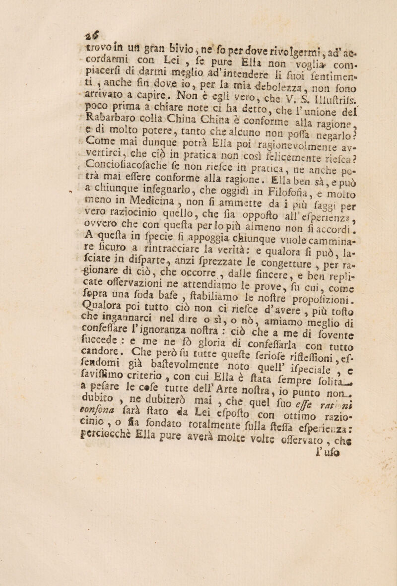 trovo in _U!l gran bivio, ne fa per dove rivolgermi, ad’ ae- cordarmi con Lei , fs pure Elh noti vegliti com- fuoi fentimen» L]Z ^ ®‘ ^«boJetza, non fono airiv«to a capire^. Non e egli vero, che ¥, S. Illuftrifs. ^oco prima a chiare note ci ha detto, che i’anione def Rabarbaro colla China China è conforme alla raoione ^di molto potere, tanto che alcuno non poffa negarlo > . Come mai dunque potrà Ella poi ragionevolmente avi vertirci, che ciò in pratica non così felicemente riefea? , Conciohacofache fc non nefee in pratica, ne anche po- . tra mai elTere conforme alla ragione. Ella ben sà,epuò ‘nfegnarlo, che oggidì in Filofofìa, e moito meno in Medicina , non fi ammette da i p,ù hm p., vero raziocinio quello, che fia oppofto all’efpenenL ovvero che con quella perlopiù almeno non riaccordi. A quella in fpecie li appoggia chiunque vuole cammina- Iciate in difparte, anzi fprezzare le congetture , per ra- -gionare di CIO, che occorre,, dalie fincere, e ben repli¬ cate offervaziom ne attendiamo le prove, fu cui, come ftpra una foda bafe , fiabiliamo le nofire propolìzioni. CIO non ,ci riefee d’avere , più tofto confeffare 1 ignoranza noftra : ciò che a me di fovente caSdo^ ' rh”® confelfarla con tutto candore. Che perom tutte quelle feriofe rifleffioni ef- fendomi già ballevolmente noto quell’ ifpeciaTe c favilfimo criterio , con cui Ella è fiata femore SiiL! dubito , ne dubiterò mas , che quel fuo e/Te rat r,! dnfr» Va ?’h * ‘i O'™ 'hb- Socchf F!b?^° totalmente filila fteflà efperieiiza: fcrciocche Ella pure avera mone volte ofiervato , che l’ufo