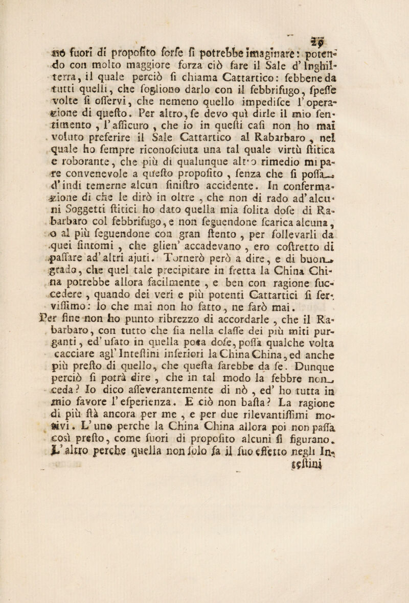 mt fao!*l di pmpofito forfè fi potrebbe itnagmare: poteH’^ do con molto maggiore forza ciò fare il Sale d’Inghil¬ terra, il quale perciò fi chiama Cattartico: febbeneda tutti quelli, che fogliono darlo con il febbrifugo, fpelTe volte fi offervi, che nemeno quello impedifce T opera-- ^ìone di quello. Per altro,fe devo qui dirle il mio fen- tirnento , Pafficuro , che io in quelli cali non ho mai . voluto preferire il Sale Cattartico al Rabarbaro ^ nel quale ho fempre riconofciuta una tal quale virtù ftitica e roborante, che più di qualunque alt'o rimedio mipa« re convenevole a quello propofito , fenza che fi pofik^ d’indi temerne alcun finiftro accidente. In eonferma¬ gione di elle le dirò in oltre , che non di rado ad’alcu¬ ni Soggetti fiitici .ho dato quella mia folita dofe di Ra¬ barbaro col febbrifugo, e non feguendone fcarica alcuna, o al più feguendone eoa gran fìento , per follevarii da «quei fintomi , che ghen’ accadevano , ero coftretto di .paiTare ad’altri ajuti. Tornerò però a dire, e di buon-* grado, che quel tale precipitare in fretta la China Chi¬ na potrebbe allora facilmente , e ben con ragione fuc- cedere , quando dei veri e più potenti Cattartici fi fer- viffimo: lo che mai non ho fatto, ne farò mai. I?er fine non ho punto ribrezzo di accordarle , che il Ra¬ barbaro , con tutto che fia nella claiTe dei più miti pur- ganti, ed’ufato in quella pota dofe,poira qualche volta cacciare agrinteflini inferiori la China China,ed anche più prefto di quello, che quefia farebbe dz fe. Dunque perciò fi potrà dire , che in tal modo la febbre noii^ ceda ? Io dico affeverantemente di nò , ed’ ho tutta ira J15ÌO favore l’efperienza . E ciò non bafla ? La ragione di più ftà ancora per me , e per due rilevantiflìmi mo- Siivi. V uno perche la China China allora poi non palTa così prefto, come fuori di propofito alcuni fi figurano. h’ilixo perche quella nonfolo fa il fuoeJfcito negli In. seftini