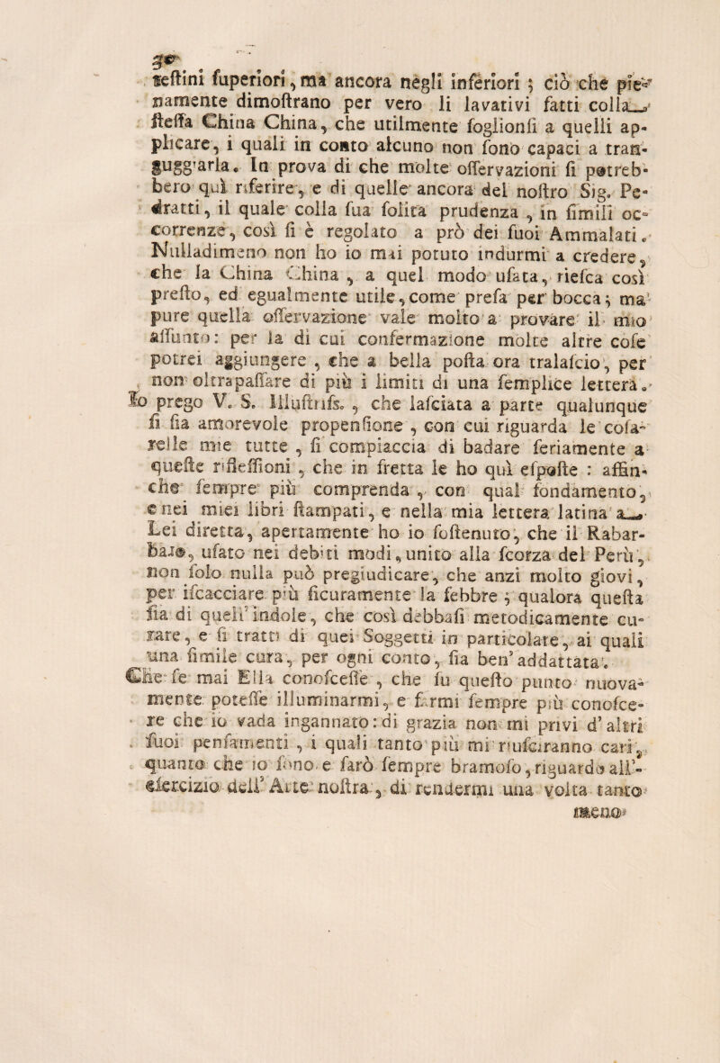 feftini fuperiori ^ ma ancora negli inferiori ; ciò che pie*^' ' jiamente dimoftrano per vero li lavativi fatti colla^ . ftelTa China China, che utilmente foglionii a quelli ap¬ plicare, i quali in conto alcuno non fono capaci a tran- gugg^arla. In prova’di che’ molte' oiTervazionf fi* pétreb- bero^ qui riferire , e di quelle^ ancora dei noftro Sig, Pe* bratti, il quale colla fua folita prudenza , in limili oc“ correnze, così fi è regolato a prò dei fuoi Ammalati. NiiUadimeoo non ho io mai potuto* indurmi a credere che la China China , a quel modo ufata,‘riefca così pretto, ed egualmente utile,come'prefa per bocca ^ ma’ pure'quella- ©ffei:vazio-ne^' vaie*’ molto’a* provare- il> m-ìo'^ àttunto: per la di cui confermazione molte altre'cofe' potrei aigiimgere , che a bella pofta-ora tralafcio^, per’ , nomoltrapaffare di pili i limiti di una femplice ietterà'»» lo prego Ve Se- lliuftnfe , che lafciàta parte qualunque fi fia amorevole propenfione, con’cui riguarda le^cofa-’ relle mie tutte , fiCompiaccia di badare feriamente'a- quefte rifleifiom che'io fretta k ho quì'efpofte : affiti- ch©^^ fempre' pitr comprenda-,.- con' qual- fòndàmento,-'. enei miei libri-ttampatr, e**nella”mia lettera'latina’ Lei diretta’, apertamente ho-io fuftenuro, cheilRabar- ufato nei debiti modi, unita' alia' feorza- del Perù,. iioo^folo nulla può pregiudicare'^.che anzi molto giovi, per. ifcacciare. p-^ù ficuramente^'la febbre V qualora quefta fia^-di quell'indole, che'così debbafi; metodicam.eiite cu» fare, e-fi tratti di quelSo-ggetti io'particolare,.^ai'quali mia»fimil€’co:ra,, per ogni conto,- fia berraddattata^.- GMe^fe^ mai'Eli-a co-nofeeffe , che fu quefto'puruo^- nuova¬ mente: potette illuminarmi,.... e-fcrmi fempre pìù-cono.fce“ • xe cheri-o vada ingannato:di grazia nommi privi d’altri . luof penftmena, i quaii tanto^pm^^mlnuiiiranno. cari^ . quanta-; che’IO'-'inno., e: farò, fempre bramofo ,-riguardo all’-' ©iercizia- heiP Arie? aulirà.', ■ di^ rend-ermi una■ volta■ tantO'* me.ii©).’