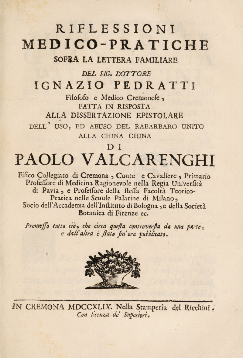 RIFLESSIONI MEDICO-PRATICHE SOPRA LA LETTERA FAMILIARE SEI. SIC. SOTTORB IGNAZIO PEDRATT) * Filofofb e Medico Cremonefe j FATTA IN risposta ALLA DISSERTAZIONE EPISTOLARE dell’ uso, ed abuso del rabarbaro unito ALLA CHINA CHINA PAOLO VALCARENGHI Fifico Collegiaco di Cremona ^ Conte e Cavaliere 9 Priniario Profeflfore di Medicina Ragionevole nella Regia Univerfità di Pavia 9 e Profeflbre della fteffa Facoltà Teorico- Pratica nelle Scuole Palatine di Milano 9 Socio dell'Accademia deirinftituto di Bologna 96 della Società Botanica di Firenze ec. Premtjfo tutto cto^ che circa quefia controverfla da una e dall*altra è flato fm ora pubblicato. JN CREMONA MDCCXLLY. Nella Stamperia de! Ricchini ; Con licenza de Stipe fiorii