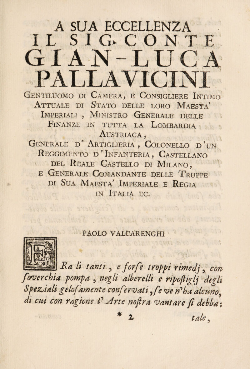 A SUA ECCELLENZA IL S I G> C O N T K GIAN-LUCA PALLA VICINI Gentiluomo di Camera, e Consigliere Intimo Attuale di Stato delle loro Maestà* Imperiali , Ministro Generale delle Finanze in tutta la Lombardia . Austriaca , Generale d’ Artiglieria, Colonello d’un Reggimento d ’ Infanteria , Castellano del Reale Castello di Milano, E Generale Comandante delle Truppe DI Sua Maestà’ Imperiale e Regia in Italia ec. paolo valcarenghi Ra lì tanti, e forfè troppi rimedj ^ con foverchia pompa , negli alberelli e ripofitglj degli Spez^iali gelofamente conf ^.rvati ,/> ve n'alia alcuno, di cui con ragione /’ .^rte nofra vantare fi debba i * 1