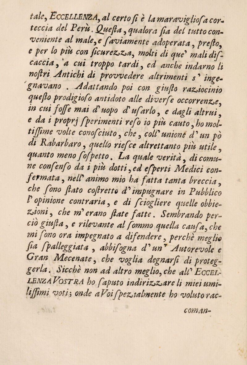 tale^ EccELLÉNZÀy al certo fi è la maraviglio fa cor-» feccia del Perù, Quefla, qualora fa del tutto con¬ veniente al male^ e faviamente adoperata, prefio^ e per^ lo piu con ficurez.z.a^ molti di que' mali dif caccia^ a cui troppo tardi, ed anche indarno li mftri Antichi di provvedere altrimenti j’ inge¬ gnavano . Adattando poi con giujlo raz^iocinio quefìo prodigiofo antidoto alle diverfe occorrenZie in cui foffe mai di'uopo Bufarlo, e dagli altrui, e dai proprj fperimenti refo io piu cauto,ho mol¬ ti ffme volte conofciuto, che, coU'^unione d'un po di Kaharbaro, quello riefce altrettanto piu utile, quanto meno fofpetto. La quale verità, di comu¬ ne confenfo da i piu dotti, ed efperti ALedici con¬ fermata , nell' animo mio ha fatta tanta breccia, che fono fato cofretto d^impugnare in Pubblico l opinione contraria, e di fciogliere quelle obbie- Zjimi, cne md erano fiate fatte. Sembrando per¬ do giufi a , e rilevante alfommo quella caufa,che mi fono ora impegnato a difendere, perchè meglio fa fp alleggiata , abbi fogna d''un Autorevole e Gran Aiecenate, che voglia degnar fi di proteg¬ gerla. Sicché non ad altro meglio, che alt’' Eccel¬ lenza VosTRA ho faputo indiriZjZiare li miei umi- Uffìmi voti ; onde a Vnfpezjtalmente ho voluto rac- coman-