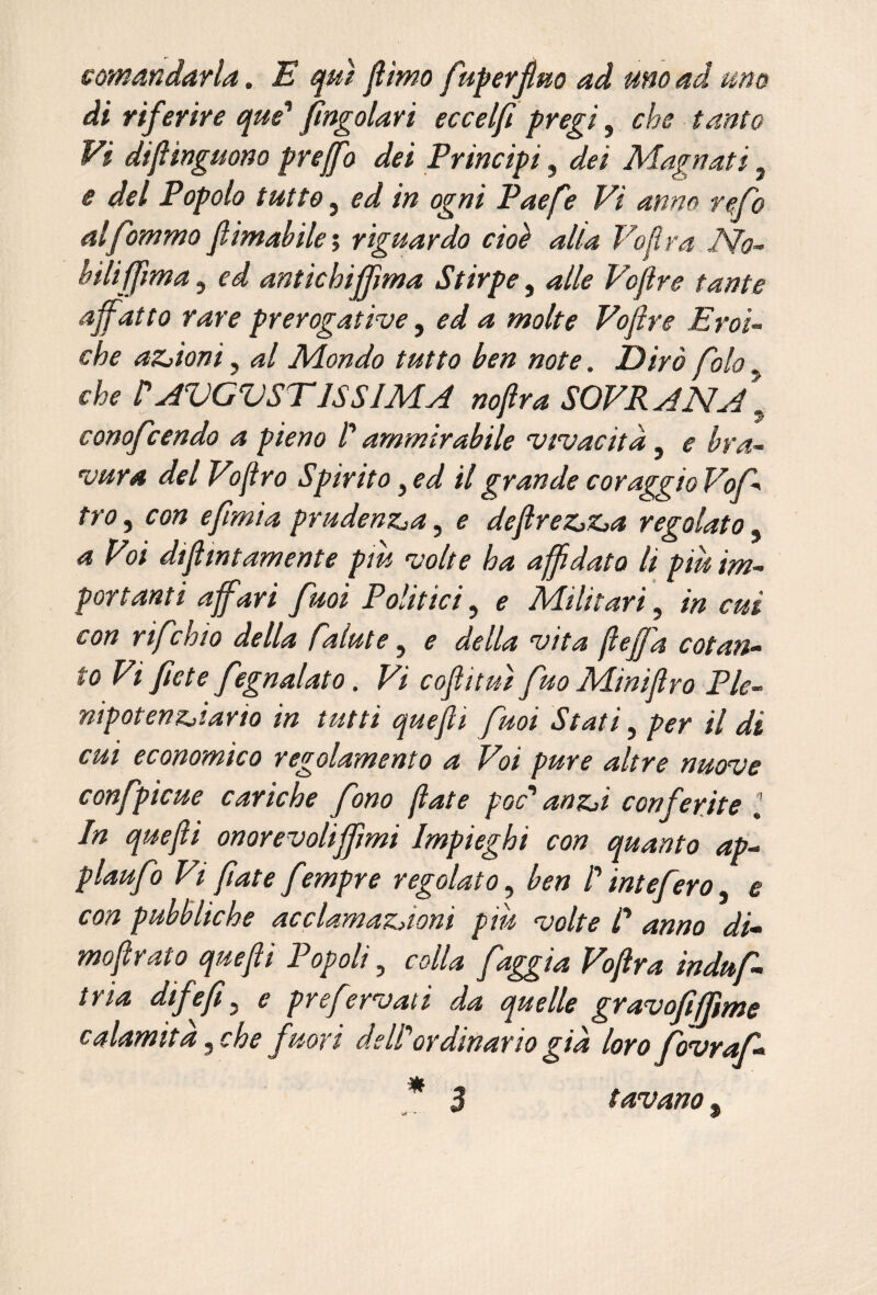 somandaHa. E qui jlìmo fupevÉm ad uno ad -uno di rif erire que^ jìngolari eccelfi pregi, che tanto Vi diflingmno preff'o dei Principi, dei Magnati, e del Popolo tutto, ed in ogni Paefe Vi anno refo alfommo flimahilei riguardo cioè alia Vojìra No- hilifjìma, ed antichijjìma Stirpe, alle Voflre tante affatto rare prerogative ^ ed a molte Voflre Eroi¬ che aZjioni, al Mondo tutto hen note. Dirò fola che VAVGVSTISSIMA nofira SOVRANA^ conofcendo a pieno V ammirabile vivacità, e bra¬ vura del Vjfro Spirito, ed il grande coraggio Vof- tro^ con e fimi a prudenz^a^ e defireZjZja regolato^ a Voi diflintamente piu volte ha affidato li piu im¬ portanti affari fuoi Politici, e Militari, in cut con rifchio della falute y e della vita jìeffa cotan¬ to Vi flètè fegnalato. Vi coftituì fuo Minijlro Ple- mpotenzjtario in tutti quejli fmi Stati y per il di cui economico regolamento a Voi pure altre nuove confpicue cariche fono fate poc'* anzji conferite J In quejli onorevoliffimi Impieghi con quanto ap- plaufo Vi fate fempre regolato y ben ! int e fero y e con pubbliche acclamazàoni piu volte C anno di* moflrato quefti Popoli, colla faggia Voftra induf* tria difefiy e pr e fervati da quelle gravofiffme calamita y eh e fuori de li or dinar io già loro fovraf* t avano ,