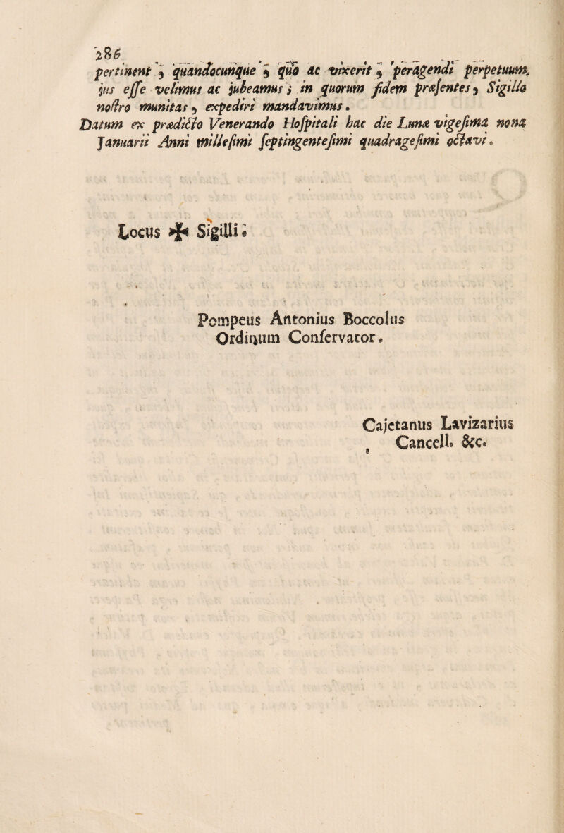 fertlnent quaniocunque ^ qui ac vtxerh^^ 'perAgendl perpetuum, ps effe velimus ac iubeamus ) in c[mrum Jidetn pmjentes^ Sigtlh nodro mumtas 5 expediri mandavtmm • Datum ex pradiéfo Venerando Hofpitali hac die LunA vtgefima nona pannar ti Anni mille [mi fepiingenteftmi quadragejimì ofiavt^ K Locus ^ sigilli « Pompeus Atitonius Boccoliis Oediaum Confervator. Ca;ctaniis Lavizarius CanccH» 6cc.