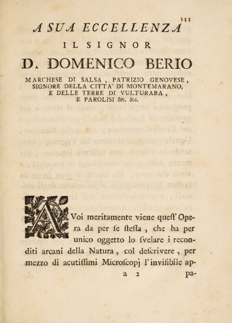 \ A SUA ECCELLENZA 1 L SIGNOR D. DOMENICO BERIO MARCHESE DI SALSA, PATRIZIO GENOVESE, SIGNORE DELLA CITTA' DI MONTEMARANO, E DELLE TERRE DI VULTURARA , E PAROLISI Sic. &c. Voi meritamente viene quell’ Ope¬ ra da per le della , che ha per unico oggetto lo fvelare i recon¬ diti arcani della Natura , col defcrivere , per mezzo di acutiffimi Microfcopj l’invilitile ap- a 2 pa-