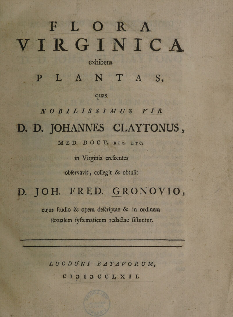 V , FLORA VIRGINICA exhibens PLANTAS, quas. NOBILISSIMUS VIR s \ D. D. JOHANNES CLAYTONUS, MED. D OCT, e t c. e t c. * in Virginia crefcentes obfervavit, collegit & obtulit U JOH. FRED. GRONOVIO, cujus ftudio & opera defcriptae & in ordinem fexualem fyftematicum redadae fifluntur. LUGDUNI BATAVORUM, CI3IDCCLXII.