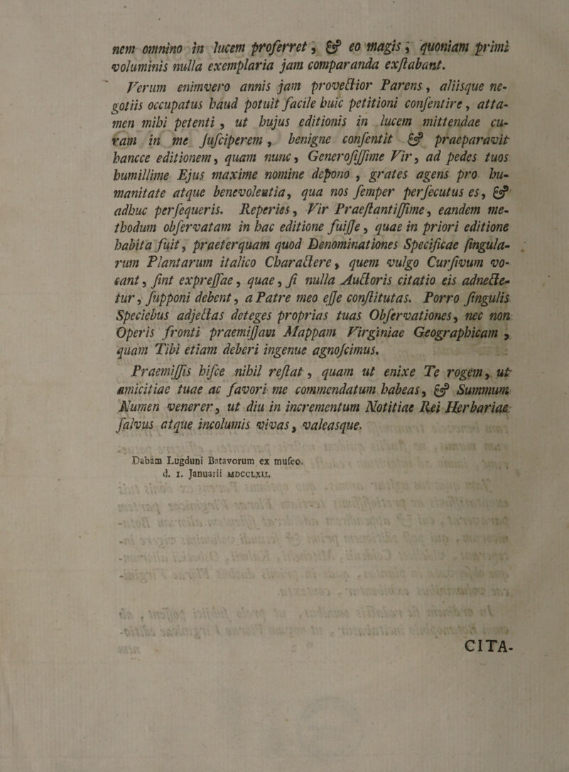 voluminis nulla exemplaria jam comparanda exflabant. Ferum enimvero annis jam proveflior Parens, aliisque ne¬ gotiis occupatus haud potuit facile huic petitioni confentire, atta¬ men mihi petenti , ut hujus editionis in lucem mittendae cu¬ ram in me Jufciperem, benigne confentit £«p praeparavit hancce editionem, quam nunc 3 Generofjfime Vir ^ ad pedes tuos humillime Ejus maxime nomine depono , grates agens pro hu¬ manitate atque benevolentia, qua nos femper perfecutus es, £«? adhuc perfequeris. Reperies, ^7r Prae flant i [fime, eandem me¬ thodum obfervatam in hac editione fuijje, quae in priori editione habita fuit, praeterquam quod Denominationes Specificae (ingula- rum Plantarum italico Chara flere, <zw/go Curfivum vo¬ cant 5 fint expreffae, <7^0, 7/ nulla Au flor is citatio eis adne fle¬ tur , fupponi debent, /V/ro woo o/fc conflitutas. Porro fingulis Speciebus adjeflas deteges proprias tuas Obfervationes, /200 «0». Operis fronti praemifiam Mappam Virginiae Geographicam y quam Tibi etiam deberi ingeme agnojcimus. Praemiffis hifce nihil reflat, 7M2Z//2 ztf ew.ro Te rogem, ztf amicitiae tuae ac favori me commendatum habeas 5 £5? Summum Numen venerer, ut diu in incrementum Notitiae Rei Herbariae. falvus atque incolumis vivas, valeasque* Dabam Lugduni Batavorum ex mufeo-. d. 1. Januarii mdccljuj. CITA-