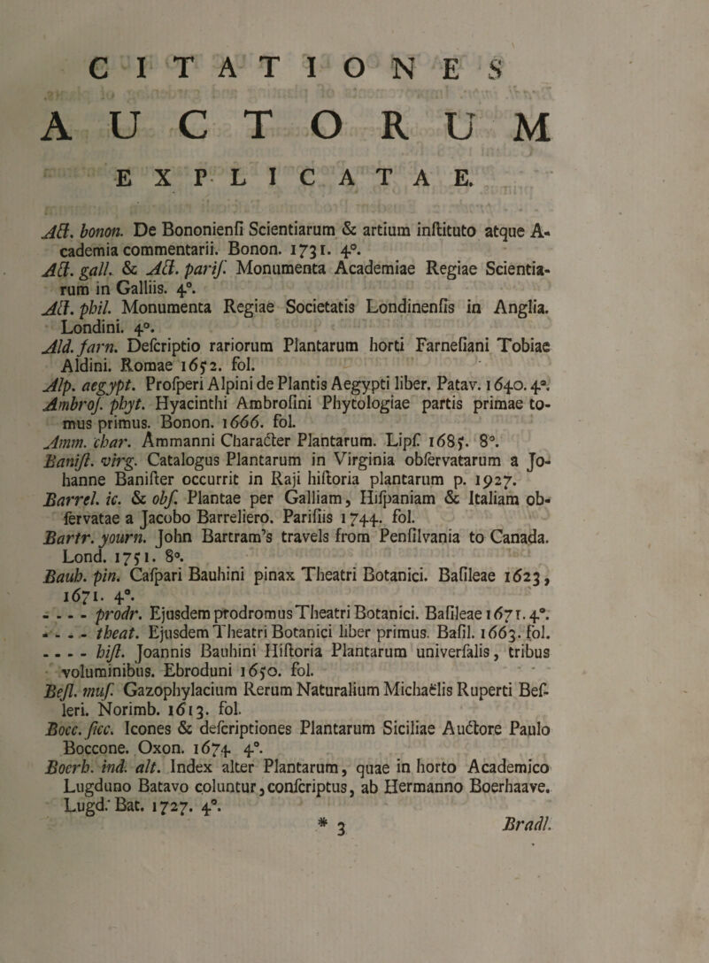 1 — , . f ^ i ■ ■ * f i , A / • - t i ] » \ 'L *. ** AUCTORUM EXPLICATAE. Att. bonon. De Bononienfi Scientiarum & artium inftituto atque A- cademia commentarii. Bonon. 1731. 40. AH. gall. & AH. pari/. Monumenta Academiae Regiae Scientia¬ rum in Galliis. 40. AH. pbil. Monumenta Regiae Societatis Londinenfis in Anglia. Londini. 40. Aid. jam. Defcriptio rariorum Plantarum horti Farnefiani Tobiae Aldini. Romae 165:2. fol. Alp. aegypt. Profperi Alpini de Plantis Aegypti liber. Patav. 1640.4® Ambroj. pbyt. Hyacinthi Ambrofini Phytologiae partis primae to¬ mus primus. Bonon. 1666. fol. Amm. cbar. Ammanni Chara&er Plantarum. Lipfi 168?. 8°. Banifi. vlrg. Catalogus Plantarum in Virginia oblervatarum a Jo- hanne Banifter occurrit in Raji hiftoria plantarum p. 1927. Barrel. ic. & obf. Plantae per Galliam, Hifpaniam & Italiam ob- fervatae a Jacobo Barreliero. Parifiis 1744. fol. Bartr. yourn. John Bartram’s travels from Penfilvania to Canada. Lond. 17^1. 8°. Baub. pin. Cafpari Bauhini pinax Theatri Botanici. Bafileae 1623, 1671. 40. - - - - prodr. Ejusdem prodromus Theatri Botanici. Bafileae 1671.4°. - - - - tbeat. Ejusdem Theatri Botanici liber primus. Bafil. 1663. fol. - - - - hijl. Joannis Bauhini Hiftoria Plantarum univerfalis, tribus voluminibus. Ebroduni i6?o. fol. Bejl. muf. Gazophylacium Rerum Naturalium Michaclis Ruperti Bef- leri. Norimb. 1613. fol. Bocc.ficc. Icones & defcriptiones Plantarum Siciliae A udiore Paulo Boccone. Oxon. 1674 40. Bocrh. ind. ait. Index alter Plantarum, quae in horto Academico Lugduno Batavo coluntur 3 confcriptus, ab Hermanno Boerhaave. LugdrBat. 1727. 40. * 2 Bradl.
