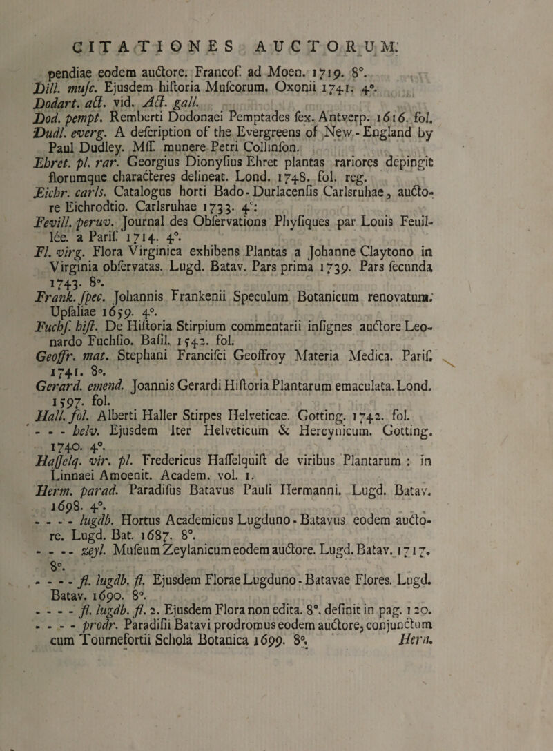 '— •* ■ ’ * ' - i pendiae eodem au&ore. Francof ad Moen. 1719. Sc. DHL mufc. Ejusdem hilloria Mufcorum. Oxonii 174,1. 40. Dodart. att. vid. AH. gall. Dod. pempt. Remberti Dodonaei Pemptades fex. Antverp. 1616. Fol. Dudl. everg. A defcription of the Evergreens of New - Engiand by Paul Dudley. M1T munere Petri Collinfon. Ehret. pl rar. Georgius Dionyfius Ehret plantas rariores depingit florumque characteres delineat. Lond. 1748. fol. reg. Eichr. caris. Catalogus horti Bado-Durlacenfis Carlsruhae., auCto- re Eichrodtio. Carlsruhae 1735. 4.°: Fevill. peruv. Journal des Obfervations Phyfiques par Louis Feuil- lee. a Parif 1714. 40. Fl. virg. Flora Virginica exhibens Plantas a Johanne Claytono in Virginia obfervatas. Lugd. Batav. Pars prima 1739. Pars fecunda 1743. 8°. Frank.fpec. Johannis Frankenii Speculum Botanicum renovatum. Upfaliae 1659. 40. Fuchf hift. De Hilloria Stirpium commentarii inOgnes auCtore Leo- nardo Fuchfio. Bafil. 1?42. fol. Geoffr. mat. Stephani Francifci Geoffroy Materia Medica. Parif 1741. 8°. Gcrard. emend. Joannis Gerardi Hilloria Plantarum emaculata. Lond. 1^97. fol. Hali. fol. Alberti Haller Stirpes Helveticae. Gotting. 1742. fol. - - - helv. Ejusdem Iter Helveticum & Hercynicum. Gotting. 1740. 40. - Hajjelq. vir. pl. Fredericus Haflelquill de viribus Plantarum : in Linnaei Amoenit. Academ. vol. 1. Herm. parad. Paradifus Batavus Pauli Hermanni. Lugd. Batav. 1698. 40. - - - - lugdb. Hortus Academicus Lugduno - Batavus eodem auCto- re. Lugd. Bat. 1687. 8°. - - - - zeyl. Mufeum Zeylanicum eodem auCtore. Lugd. Batav. 1717. 8°. . - - - fl. lugdb. fl. Ejusdem Florae Lugduno-Batavae Flores. Lugd. Batav. 1690. 8°. . - - - fl. lugdb. fl. 2. Ejusdem Flora non edita. 8°. definit in pag. 1 20. - - - - prodr. Paradifii Batavi prodromus eodem auClorejConjunChim cum Tournefortii Schola Botanica 1699. 8°. Hem.