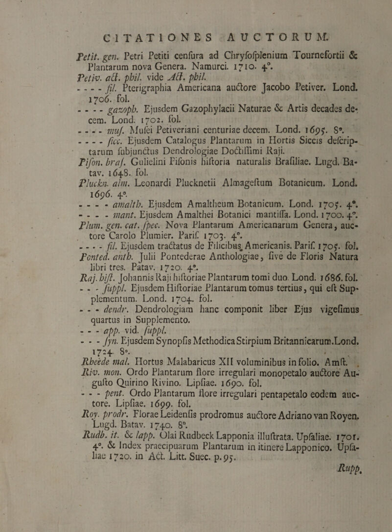 Petit, gcn. Petri Petiti cenfura ad Chryfofplenium Tournefortii & Plantarum nova Genera. Natmirci. 1710. 40. Petiv. ati. phil. vide Ati. pbil. ~ - (j/. Pterigraphia Americana audore Jacobo Petiver. Lond. 1706. fol. - - - - gazopb. Ejusdem Ga^ophylacii Naturae & Artis decades de¬ cem. Lond. 1702. fol. . - - - muj. Mufei Petiveriani centuriae decem. Lond. 1695;. S*. - - - - ficc. Ejusdem Catalogus Plantarum in Hortis Siccis delcrip- tarum fubjundus Dendrologiae Dodillimi Raji. Pifon. braj. Gulielini Pifonis hiftoria naturalis Brafiliae. Lugd. Ba* tav. 1648.. fol. Pluckn. alm. Leonardi Plucknetii Almageftum Botanicum. Lond. 1696. 40. - - - - amaltb. Ejusdem Amaltheum Botanicum. Lond. 170). 40. - - - - ;nant. Ejusdem Amalthei Botanici mantifia. Lond. 1700. 40. Pium. gen. cat.jpec. Nova Plantarum Americanarum Genera, auc¬ tore Carolo Plumier. Parili 1703. 40. - - - - fil. Ejusdem tradatus de Filicibus, Americanis. Parifi 170). fol. pcnted. ahth. Julii Pontederae Anthologiae, five de Floris Natura libri tres. Patav. 1720. 40. Raj. bift. Johannis Raji hiftoriae Plantarum tomi duo. Lond. 1 <58(5. fol. - - ^ fuppl. Ejusdem Hiftoriae Plantarum tomus tertius, qui elt Sup¬ plementum. Lond. 1704. fol. » - - dendr. Dendrologiara hanc componit liber Ejus vigefimus quartus in Supplemento. - - - app. vid. fuppl. - - - fyn. Ejusdem Synopfis Methodica Stirpium Britannicarum.Lond. 1724. 8°. Rbeede mal. Hortus Malabaricus XII voluminibus in folio. Amfi:. Riv. mon. Ordo Plantarum flore irregulari monopetalo audore Au- gulto Quirino Rivino. Lipfiae. 1690. fol. - - - pent. Ordo Plantarum Rore irregulari pentapetalo eodem auc¬ tore. Lipfiae. 1699. fol. Roy. prodr. Florae Leidenfis prodromus audore Adriano van Royen. Lugd. Batav. 1740. 8°. Rudb.it. <Sclapp. Olai Rudbeck Lapponia illuftrata. Upfaliae. Qor. 4°. & Index praecipuarum Plantarum in itinere Lapponico. Upfa¬ liae 1720. in Ad. Litt. Suec. p.95. Rupp%