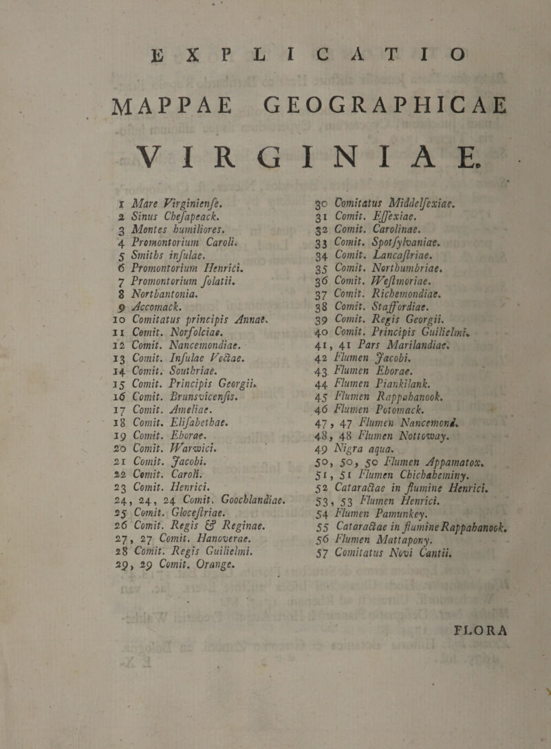 explicatio mappae geographicae VIRGINIAE. 1 Mare Virginienfe. 2 Sinus Chefapeack. 3 Montes humiliores. 4 Promontorium Car oli. 5 Smiths infulae. 6 Promontorium Hehrici. 7 Promontorium folatii. 8 Northantonia. 9 Accomack. 10 Comitatus principis Annae. 11 Comit. Norfolciae. 12 Comit. Nancemondiae. 13 Comit. Infulae Feclae. 14 Comit. Soutkriae. 15 Comit. Principis Georgii» i<S Comit. Brunsvicenjis. 17 Comit. Ameliae. 18 Comit. Elifabethae. 19 Comit. Eborae. 20 Comit. JVarwici. 21 Comit. Jacobi. 22 Comit. Caroli. 23 Comit. Ilenrici. 24, 24, 24 Comit. Goochlandiae. 25 Comit. Gloceflriae. 26 Comit. Regis & Reginae. 27, 27 Comit. Hanoverae. 28 Comit. Regis Guilielmi. 2$ i 29 Comit. Orange. 30 Comitatus Middelfcxiae. 31 Comit. Ejflexiae. 32 Comit. Car oli na e. 33 Comit. Spotfylvaniae. 34 Comit. Lancaflriae. 35 Comit. Northumbriae. 36 Comit. Weftmoriae. 37 Comit. Richemondiae. 38 Comit. St affor diae. 39 Comit. Regis Georgii. 40 Comit. Principis Guilielmh 41, 41 Pars Marilandiae. 42 Flumen Jacobi. 43 Flumen Eborae. 44 Flumen Piankilank. 45 Flumen Rappahanook. 46 Flumen Potomack. 47 9 47 Flumen Nancemoni. 48, 48 Flumen Nottoway. 49 AYgra: aqua. 5°> 50> 50 Flumen Appamatox. 51, 51 Flumen Chichaheminy. 52 Cataraltae in flumine Henrici. 53, 53 Flumen Henrici. 54 Flumen Pamunkey. 55 Catarattac in flumine Rappahanook. 56 Flumen Mattapony. 57 Comitatus Novi Cantii. FLORA