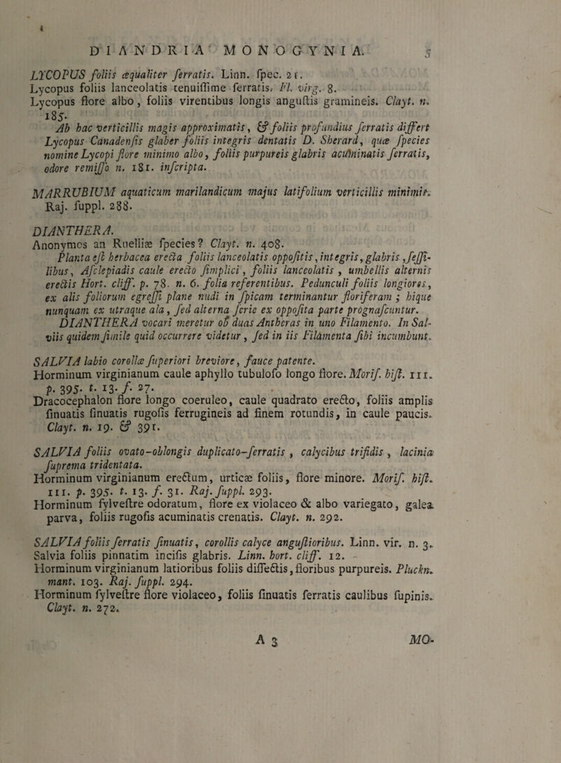 DI ANDRIA’ MONOGYNIA 5 LTCOPUS foliis cequaliter ferratis. Linn. fpec. 2 r. Lycopus foliis lanceolatis tenuifiime ferratis, FI. virg. 8. Lycopus flore albo, foliis virentibus longis anguftis gramineis. Clayt. n. 185* Ah hac verticillis magis approximatis, & foliis profundius ferratis differt Lycopus Canadenfis glaber foliis integris dentatis D. Sherard, quce fpecies nomine Lycopi flore minimo albo, foliis purpureis glabris acUJninatis ferratis, odore remijfo n. 181. injcripta. MARRUBIUM aquaticum, marilandicum majus latifolium verticillis minimis. Raj. fuppl. 288. DIANTHERA. Anonymos an Ruelliae fpecies? Clayt. n. 408. Planta efl herbacea erecta foliis lanceolatis oppofitis Jntegris, glabris Jeffi- libus, Afclepiadis caule erebto fimplici, foliis lanceolatis , umbellis alternis erettis Hori. clff. p. 78. n. 6. folia referentibus. Pedunculi foliis longiores, ex alis foliorum egreffi plane nudi in fpicam terminantur floriferam ; hique nunquam ex ntraque ala, fed alterna fcrie ex oppoflta parte prognafcimtur. DIANTHERA vocari meretur oft duas Antheras in uno Filamento. In Sal¬ viis quidem Jimile quid occurrere videtur, Jed in iis Filamenta fibi incumbunt,. SALUI A labio corollae fuperiori breviore, fauce patente. Horminum virginianum caule aphyllo tubulofo longo flore. Morif hijl. m» p- 395- *• *3-/« 27- Dracocephalon flore longo coeruleo, caule quadrato ere&o, foliis amplis finuatis finuatis rugofis ferrugineis ad finem rotundis, in caule paucis» Clayt. n. 19. 39r- SALVIA foliis ovato-oblongis duplicato-ferratis , calycibus trifidis , lacinia fuprema tridentata. Horminum virginianum ere&um, urticae foliis, flore minore. Morif. hift. in. p. 395* t. 13. /. 31. Raj. fuppl. 293. Horminum fylveflre odoratum, flore ex violaceo & albo variegato, galea, parva, foliis rugofis acuminatis crenatis. Clayt. n. 292. SALVIA foliis ferratis finuatis, corollis calyce angufiioribus. Linn. vir. n. 3. Salvia foliis pinnatim incifis glabris. Linn. bort. clff. 12. Horminum virginianum latioribus foliis difie&is, floribus purpureis. Pluckn mant. 103. Raj. fuppl. 294. Horminum fylveflre flore violaceo, foliis finuatis ferratis caulibus fupinis. Clayt. n. 272. MO-