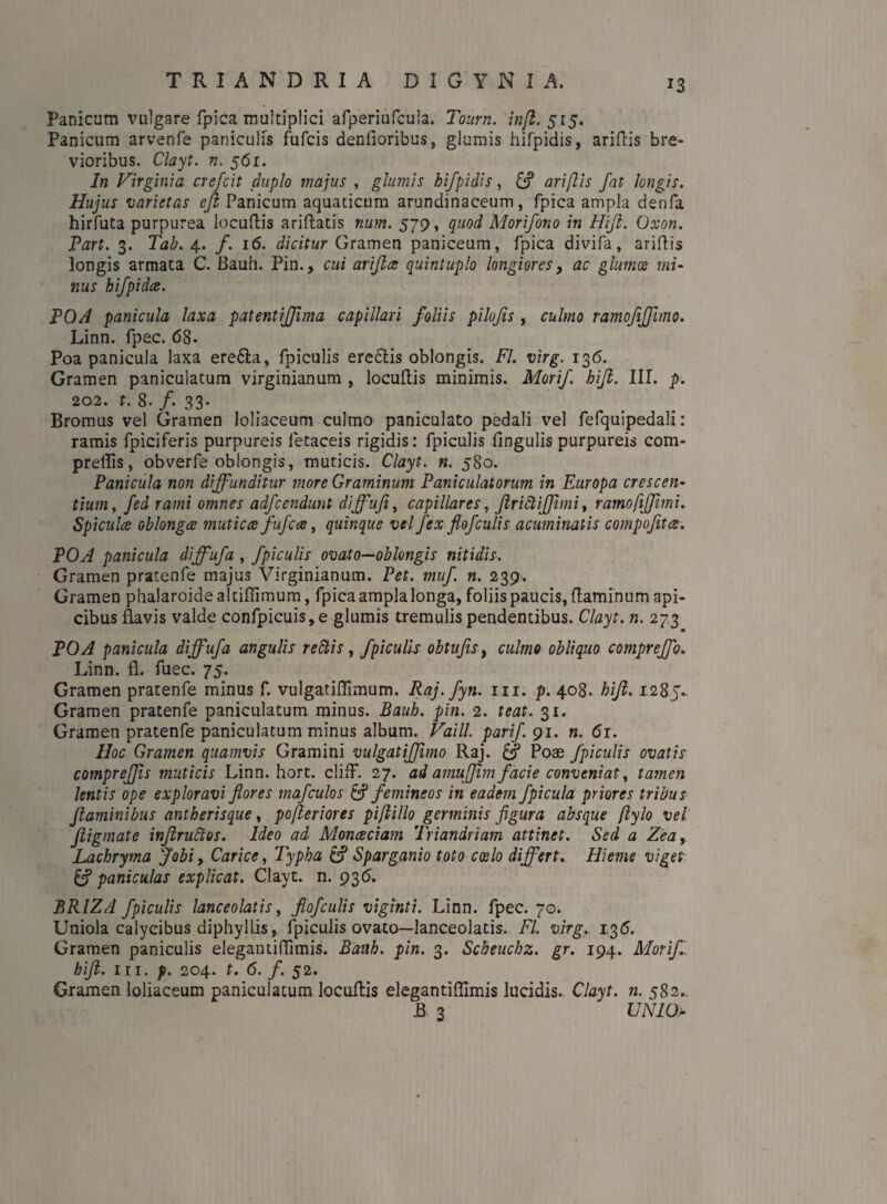 TRIANDRI A D I G Y N I A, Panicum vulgare fpica multiplici afperiufcula. Tourn. infi. 515. Panicum arvenfe paniculis fufcis denfioribus, glumis hifpidis, aridis bre¬ vioribus. Clayt. n. 561. In Virginia crefcit duplo majus , glumis hifpidis, & ari [lis fat longis. Hujus varietas efi Panicum aquaticum arundinaceum, fpica ampla denfa hirfuta purpurea locudis ariftatis num. 579, quod Morifono in Hfi. Oxon. Part. 3. Tab. 4. /. 16. dicitur Gramen paniceum, fpica divifa, aridis longis armata C. Bauh. Pin., cui arijlce quintuplo longiores, ac glumos mi¬ nus hifpidce. POA panicula laxa patentiffima capillari foliis pilofis , culmo ramofifimo. Linn. fpec. 68- Poa panicula laxa ere&a, fpiculis ere&is oblongis. FI. virg. 136. Gramen paniculatum virginianum , locudis minimis. Mori/, hifi. III. p. 202. t. 8. /• 33- Bromiis vel Gramen loliaceum culmo paniculato pedali vel fefquipedali: ramis fpiciferis purpureis letaceis rigidis: fpiculis fingulis purpureis com- preffis, obverfe oblongis, muticis. Clayt. n. 580. Panicula non diffunditur more Graminum Paniculatorum in Europa crescen¬ tium , fed rami omnes adfcendunt dijfufi, capillares, Jiritiifimi, ramo fi fimi. Spicula oblonga mutica fufcce, quinque vel fex flofculis acuminatis compofitce. POA panicula diffufa , fpiculis ovato—oblongis nitidis. Gramen pratenfe majus Virginianum. Pet. muf. n. 239. Gramen phalaroide altidimum, fpica ampla longa, foliis paucis, daminum api¬ cibus flavis valde confpicuis,e glumis tremulis pendentibus. Clayt. n. 273 POA panicula diffufa angulis retiis y fpiculis obtufisi culmo obliquo compreffo. Linn. fl. fuec. 75. Gramen pratenfe minus f. vulgatiOimum. Raj.fyn. 111. p. 408. hfi. 1285. Gramen pratenfe paniculatum minus. Bauh. pin. 2. teat. 31. Gramen pratenfe paniculatum minus album. Vaill. parif.91. n. 61. Hoc Gramen quamvis Gramini vulgatifimo Raj. Poae fpiculis ovatis comprefis muticis Linn. hort. cliff. 27. ad amufjim facie conveniat, tamen lentis ope exploravi flores majculos & femineos in eadem Jpicula priores tribus flaminibus antherisque, pofleriores pfiillo germinis figura absque flylo vel Jiigmate inflrutios. Ideo ad Monceciam Triandriam attinet. Sed a Zeay Lachryma Jobi, Carice, Typha & Sparganio toto coelo differt. Hieme viget & paniculas explicat. Clayt. n. 936. BRIZA fpiculis lanceolatis, flofculis viginti. Linn. fpec. 70. Uniola calycibus diphyllis, fpiculis ovato—lanceolatis. FI. virg. 136. Gramen paniculis elegantidimis. Bauh. pin. 3. Scheuchz. gr. 194. Morifi. hfi. in. p. 204. t. 6. f. 52. Gramen loliaceum paniculatum locudis elegantidimis lucidis.. Clayt. n. 582.. B 3 UNIO-
