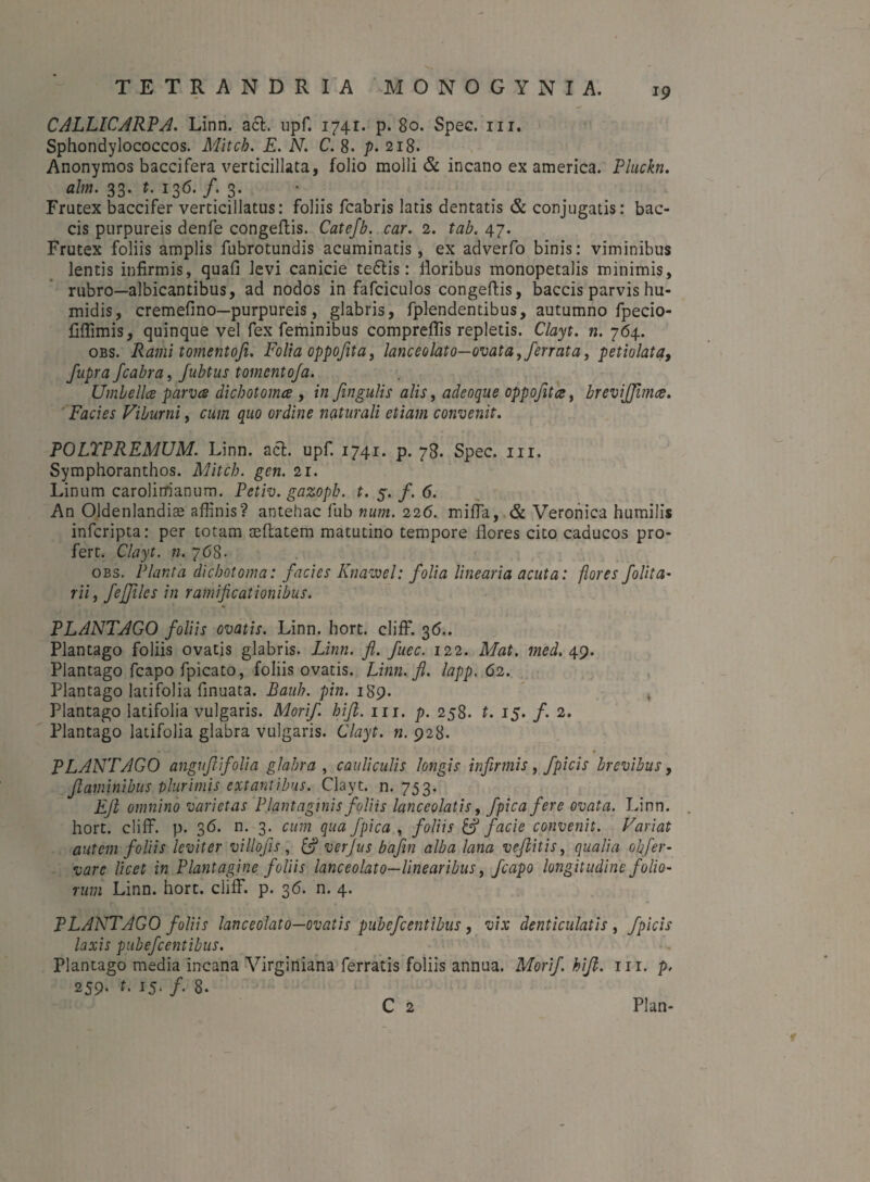 CALLICARPA. Linn. aci. upf. 1741. p. 80. Spec. m. Sphondylococcos. Mitch. E. N. C. 8. p. 218. Anonymos baccifera verticillata, folio molli & incano ex america. Pluckn. alm. 33. t. 136. /. 3. Frutex baccifer verticillatus: foliis fcabris latis dentatis & conjugatis: bac- cis purpureis denfe congeflis. Catefb. car. 2. tab. 47. Frutex foliis amplis fubrotundis acuminatis, ex adverfo binis: viminibus lentis infirmis, quafi levi canicie tedlis: floribus monopetalis minimis, rubro—albicantibus, ad nodos in fafciculos congeflis, baccis parvis hu- midis, cremefino—purpureis, glabris, fplendentibus, autumno fpecio- fiffimis, quinque vel fex feminibus compreflis repletis. Clayt. n. 764. obs. Rami tornentofi. Folia oppofita, lanceolato—ovata, ferrata, petiolata, fupra fcabra, fubtus tomcnto/a. Umbellce parvce dicbotomce , in fingulis alis, adeoque oppofita, brevijfunce. Facies Viburni, cum quo ordine naturali etiam convenit. POLTPREMUM. Linn. aci. upf. 1741. p. 78. Spec. m. Symphoranthos. Mitch. gcn. 21. Linum carolirrianum. Petiv. gazoph. t. 5. /. 6. An Oldenlandiae affinis? antehac fub num. 226. miffia, & Veronica humilis infcripta: per totam ceftatem matutino tempore flores cito caducos pro¬ fert. Clayt. n. 768- obs. Planta dichotoma: facies Knawel: folia linearia acuta: flores follta- ni, feffiles in ramificationibus. «■ PLANTAGO foliis ovatis. Linn. hort. cliff. 36.. Plantago foliis ovatis glabris. Linn. fl. fuec. 122. Mat. med. 49. Plantago fcapo fpicato, foliis ovatis. Linn. fl. lapp. 62. Plantago latifolia finuata. Bauh. pin. 1S9. Plantago latifolia vulgaris. Morif hift. ur. p. 258. t. 15. f. 2. Plantago latifolia glabra vulgaris. Clayt. n. 928. PLANTAGO anguflifolia glabra , cauliculis longis infirmis, fpicis brevibus, flaminibus plurimis extantibus. Clayt. n. 753. Efl omnino varietas Plantaginis foliis lanceolatis, fpicafere ovata. Linn. hort. cliff. p. 36. n. 3. cum qua fpica , foliis & facie convenit. Variat autem foliis leviter vi ll ofi s , [fl ver Jus bafin alba lana veflitis, qualia ohfer- vare licet in Plantagine foliis lanceolato—linearibus, fcapo longitudine folio¬ rum Linn. hort. cliff. p. 36. n. 4. PLANTAGO foliis lanceolato—ovatis pubefcentibus, vix denticulatis , fpicis laxis pubefcentibus. Plantago media incana Virginiana ferratis foliis annua. Morif. hift. m. p, 259. t. 15. f. 8. C 2 Plan- 1