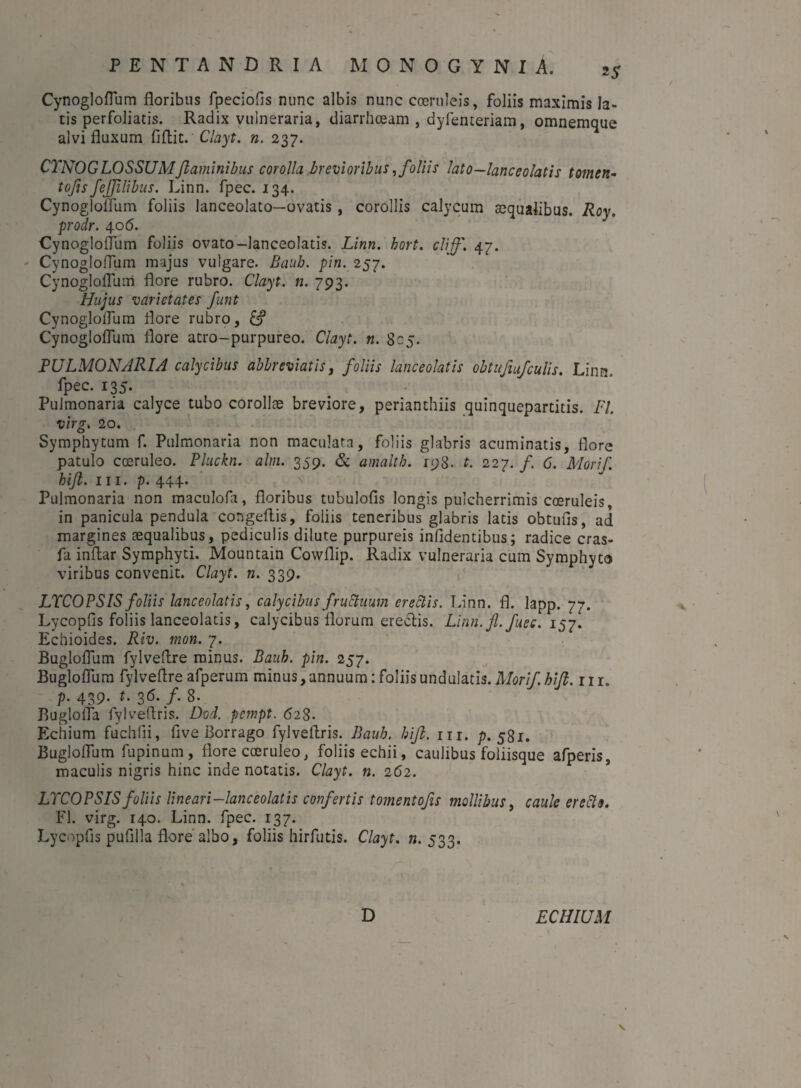 Cynogloflum floribus fpeciofis nunc albis nunc coeruleis, foliis maximis la¬ tis perfoliatis. Radix vulneraria, diarrhoeam , dyfenteriam, omnemque alvi fluxum fiflit. Clayt. n. 237. CYNOGLOSSUMflaminibus corolla brevioribus, foliis lato—lance olatis tomen- tofis fejjilibus. Linn. fpec. 134. Cynogloflum foliis lanceolato—ovatis , corollis calycum aequalibus. Roy. prodr. 406. Cynogloflum foliis ovato-lanceolatis. Linn. hort. clijf. 47. Cynogloflum majus vulgare. Bauh. pin. 257. Cynogloflum flore rubro. Clayt. n. 793. Hujus varietates fiunt Cynogloflum flore rubro, Cynogloflum flore atro-purpureo. Clayt. n. 805. PULMONARIA calycibus abbreviatis, foliis lanceolatis obtufiufculis. Linn.. fpec. 135. Pulmonaria calyce tubo corollae breviore, perianthiis quinquepartitis. FI. virg. 20. Symphytum f. Pulmonaria non maculata, foliis glabris acuminatis, flore patulo coeruleo. Pluckn. alm. 359. & amalth. 198. t. 227. /. 6. Morifi. hift. m. p. 444. Pulmonaria non maculofa, floribus tubulofis longis pulcherrimis coeruleis, in panicula pendula congeflis, foliis teneribus glabris latis obtufls, ad margines aequalibus, pediculis dilute purpureis infidentibus; radice cras- fa inflar Symphyti. Mountain Cowflip. Radix vulneraria cum Symphyto viribus convenit. Clayt. n. 339. , LYCOPS IS foliis lanceolatis, calycibus fructuum erectis. Linn. fl. lapp. 77. Lycopfls foliis lanceolatis, calycibus florum erectis. Linn. fi. fuee. 157. Echioides. Riv. mon. 7. Bugloflum fylveflre minus. Bauh. pin. 257. Bugloflum fylveflre afperum minus, annuum: foliis undulatis. Morifi. hift. 111. p. 439. t. 36. f. 8- Buglofla fylveflris. Dod. pempt. 628. Echium fuchlii, flve Borrago fylveflris. Bauh. hift. m. p. 581. Bugloflum fupinum, flore coeruleo, foliis echii, caulibus foliisque afperis, maculis nigris hinc inde notatis. Clayt. n. 262. LYCOPSISfoliis lineari-lanceolatis confertis tomentofis mollibus, caule erecto. Fl. virg. 140. Linn. fpec. 137. Lycopfls puflila flore albo, foliis hirfutis. Clayt. ».533. D ECHIUM V \