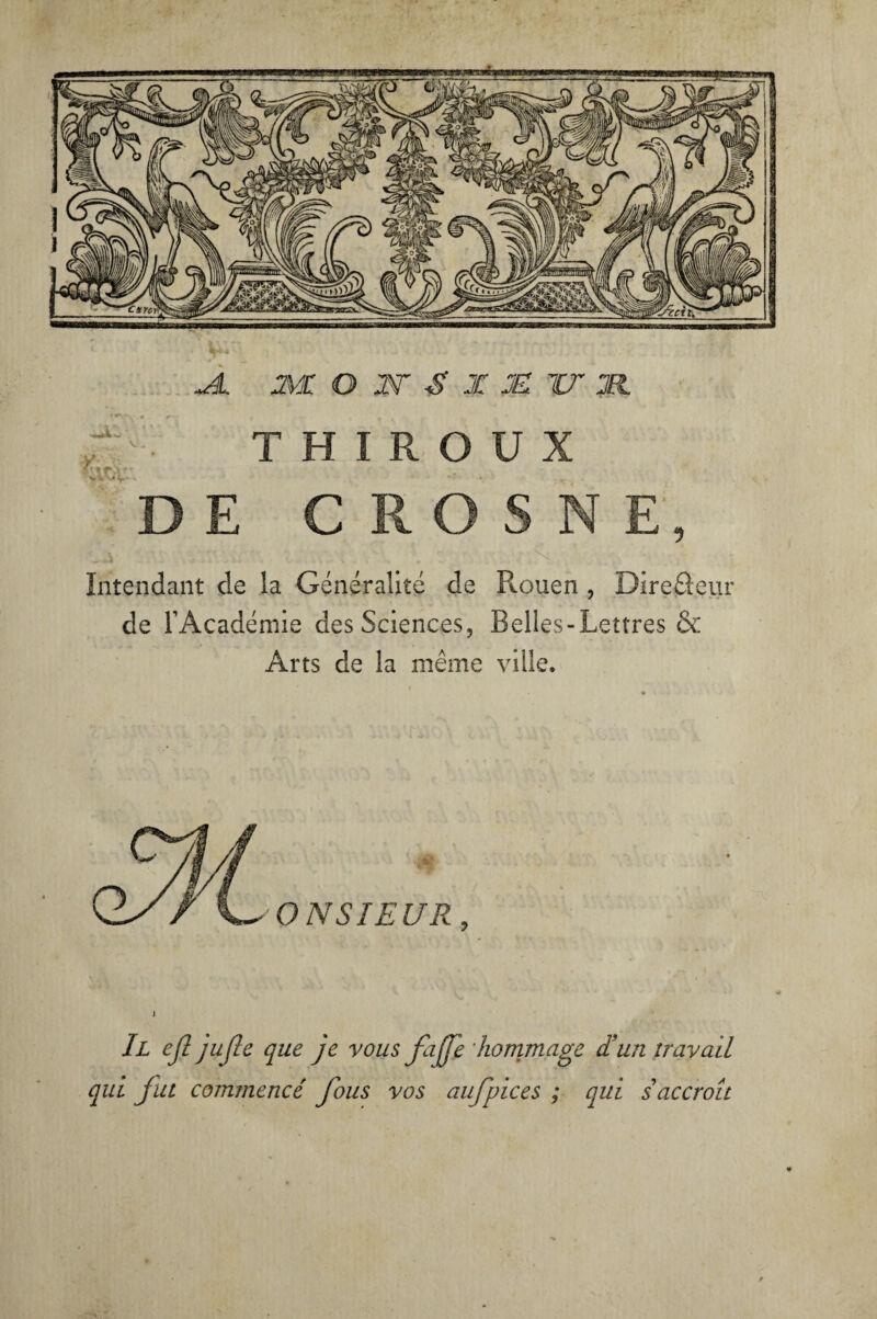 JL Ml O W S X M TT M T H I R O U X \\tfc. DE CROSNE, - i ; • Intendant de la Généralité de Rouen , Direâeur de l’Académie des Sciences, Belles-Lettres & Arts de la même ville. Il efl jufle que je vous faffe hommage d'un travail qui fut commencé fous vos aufpices ; qui s accroît