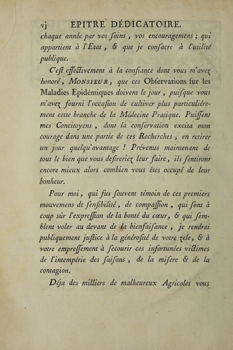 vj EPITRE DÉDICATOIRE, chaque armée par vos foins , vos encouragemens ; qui appartient a l’Etat , & que je confacre à ïutilité publique. Cejl effectivement à la confiance dont vous m ave£ honoré 9 Monsieur , que ces Obfervations fur les Maladies Epidémiques doivent le jour , puifique vous ni ave£ fourni l’occafion de cultiver plus particulière- ment cette branche de la Médecine Pratique. Puiffent mes Concitoyens , dont la confiervation excita mon courage dans une partie de ces Recherches , en retirer un jour quelqu avantage ! Prévenus maintenant de tout le bien que vous defrerie£ leur faire, ils fendront encore mieux alors combien vous êtes occupé de leur bonheur. Pour moi, qui fus fouvent témoin de ces premiers mouvemens de fenfibilité y de compaffon , qui font a coup sûr ïèxpreffon de la bonté du cœur> & qui fem- blent voler au devant de la bienfaifance , je rendrai publiquement juffice a la génirofité de votre %ele, & à votre empreffement à fecourir ces infortunées victimes de tintempérie des faifons > de la mifere & de la contagion. Déjà des milliers de malheureux Agricoles vous