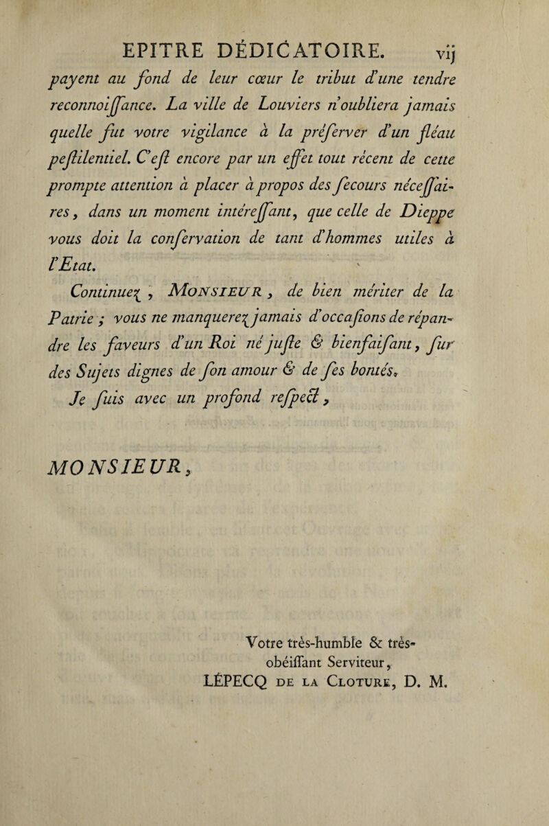 EPITRE DÉDICATOIRE. vij payent au fond de leur cœur le tribut d'une tendre reconnoijfance. La ville de Louviers ri oubliera jamais quelle fut votre vigilance a la préferver d'un fléau peflilentiel. C'efl encore par un effet tout récent de cette prompte attention a placer a propos des fecours néceflai- res y dans un moment intérejfanty que celle de Dieppe vous doit la confervation de tant d'hommes utiles à l'Etat. Continue£ , Monsieur , de bien mériter de la Patrie ; vous ne manquerefjamais d’occajions de répan¬ dre les faveurs d'un Roi né jufle & bienfaifant, fur des Sujets dignes de fon amour & de fes bontés» Je fuis avec un profond refpecl, MONSIEUR, Votre très-humble St très* obéiffant Serviteur, LÉPECQ de la Clôture, D. M.