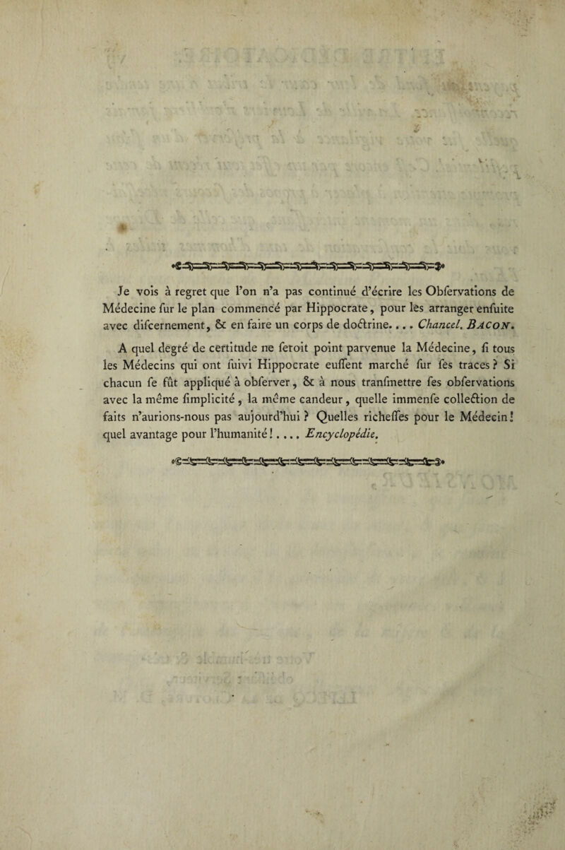 Je vois à regret que l’on n’a pas continué d’écrire les Obfervations de Médecine fur le plan commencé par Hippocrate, pour les arranger enfuite avec difcernement, & en faire un corps de doétrine.... Chancel. Bacon. A quel degré de certitude ne feroit point parvenue la Médecine, fi tous les Médecins qui ont luivi Hippocrate eufient marché fur fes traces ? Si chacun fe fût appliqué à obferver, 5c à nous tranfmettre fes obfervations avec la même fimplicité , la même candeur , quelle immenfe colle&ion de faits n’aurions-nous pas aujourd’hui? Quelles richefles pour le Médecin! quel avantage pour l’humanité !. ... Encyclopédie. ' v4