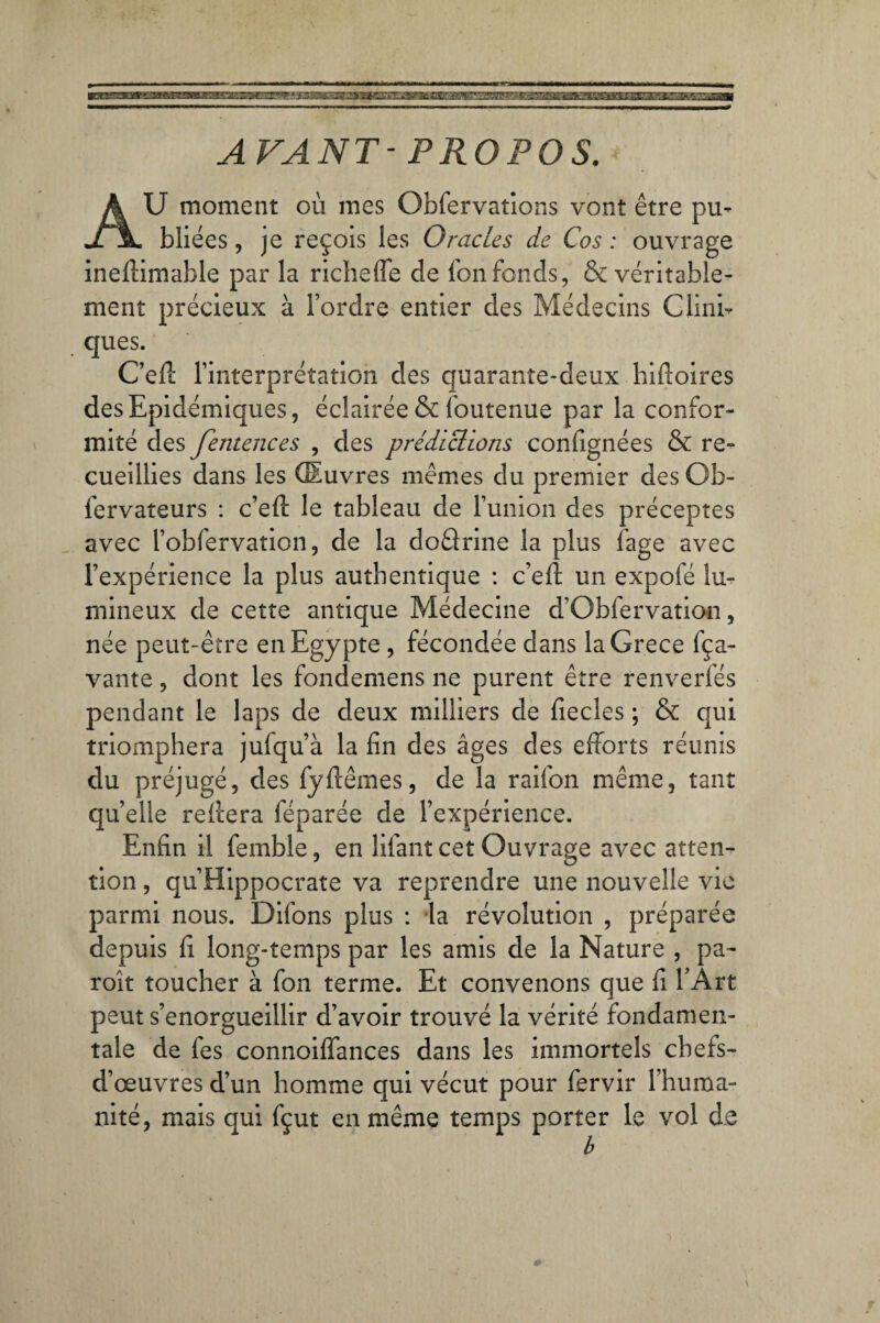 AVANT-PROPOS. AU moment où mes Obfervations vont être pu¬ bliées , je reçois les Oracles de Cos : ouvrage inefiimahle par la richeffe de l'on fonds, & véritable¬ ment précieux à l’ordre entier des Médecins Clini¬ ques. C’efi: l’interprétation des quarante-deux hiftoires des Epidémiques, éclairée & loutenue par la confor¬ mité des fentences , des prédictions confignées & re¬ cueillies dans les Œuvres mêmes du premier desOb- fervateurs : c’efl le tableau de l’union des préceptes avec l’obfervation, de la doârine la plus fage avec l’expérience la plus authentique : c’efi: un expofé lu¬ mineux de cette antique Médecine d’Obfervation, née peut-être en Egypte , fécondée dans laGrece fça- vante, dont les fondemens ne purent être renverfés pendant le laps de deux milliers de fiecles ; & qui triomphera jufqu’à la fin des âges des efforts réunis du préjugé, des fyftêmes, de la raifon même, tant quelle reliera féparée de l’expérience. Enfin il femble, en lifant cet Ouvrage avec atten¬ tion , qu’Hippocrate va reprendre une nouvelle vie parmi nous. Difons plus : la révolution , préparée depuis fi long-temps par les amis de la Nature , pa- roît toucher à fon terme. Et convenons que fi l’Art peut s’enorgueillir d’avoir trouvé la vérité fondamen¬ tale de fes connoiffances dans les immortels chefs- d’œuvres d’un homme qui vécut pour fervir l’huma¬ nité, mais qui fçut en même temps porter le vol de