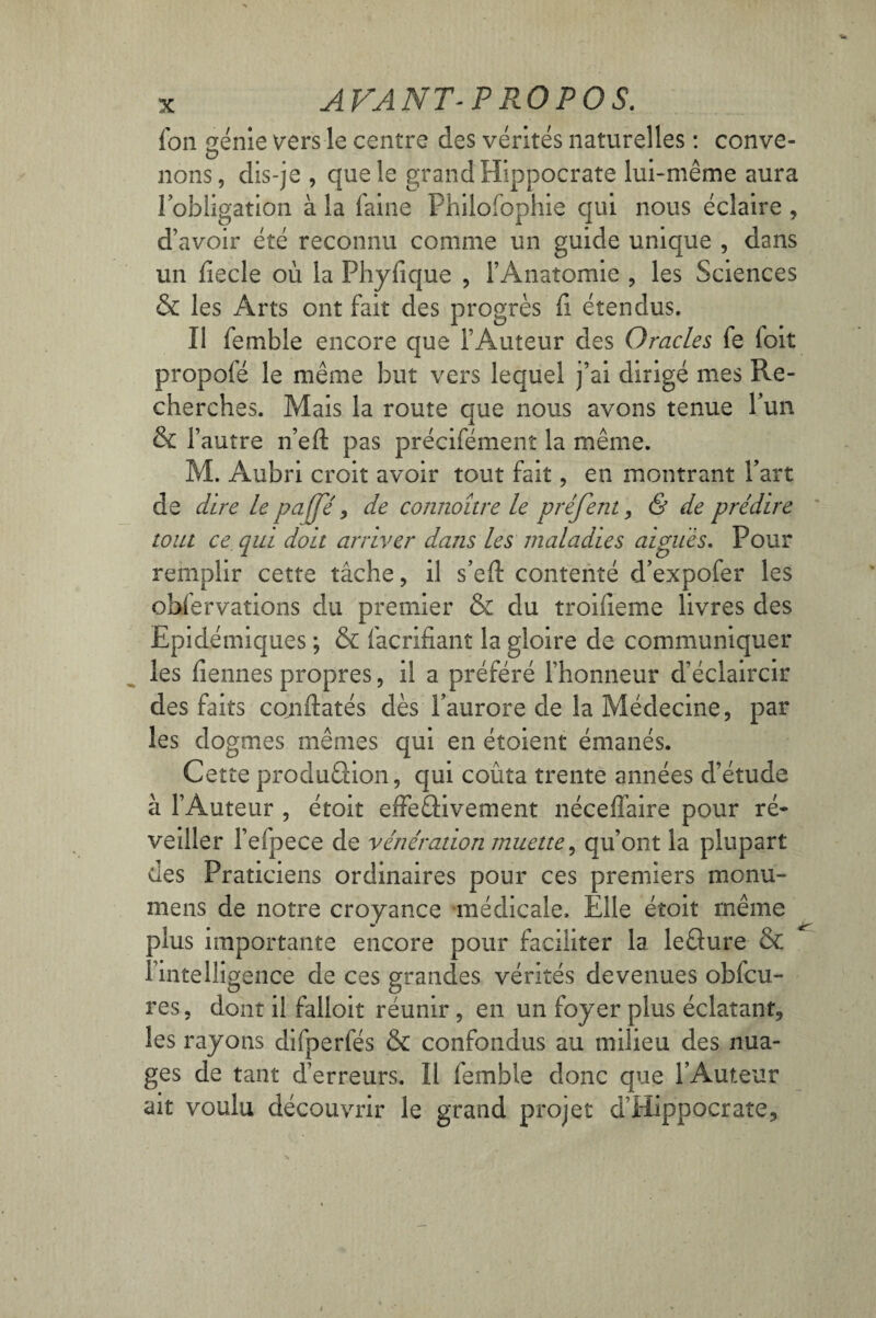 fon génie vers le centre des vérités naturelles : conve- lions, dis-je , que le grand Hippocrate lui-même aura l'obligation à la faine Philofophie qui nous éclaire , d’avoir été reconnu comme un guide unique , dans un fiecle où la Phyfique , l’Anatomie , les Sciences & les Arts ont fait des progrès fi étendus. II fembîe encore que l’Auteur des Oracles fe foit propofé le même but vers lequel j’ai dirigé mes Re¬ cherches. Mais la route que nous avons tenue l’un & l’autre n’efl: pas précifément la même. M. Aubri croit avoir tout fait, en montrant Part de dire le pafje , de connaître le préfent, & de prédire tout ce qui doit arriver dans les maladies aiguës. Pour remplir cette tâche, il s’efl: contenté d’expofer les observations du premier & du troiîieme livres des Epidémiques ; & facrifiant la gloire de communiquer les fiennes propres, il a préféré l’honneur d’éclaircir des faits conftatés dès l’aurore de la Médecine, par les dogmes mêmes qui en étoient émanés. Cette production, qui coûta trente années d’étude à l’Auteur , étoit effectivement néceffaire pour ré¬ veiller l’efpece de vénération muette, qu’ont la plupart des Praticiens ordinaires pour ces premiers monu- mens de notre croyance médicale. Elle étoit même plus importante encore pour faciliter la leCture & l’intelligence de ces grandes vérités devenues obfcu- res, dont il falloir réunir, en un foyer plus éclatant, les rayons difperfés & confondus au milieu des nua¬ ges de tant d’erreurs. Il femble donc que l’Auteur ait voulu découvrir le grand projet d’Hippocrate,