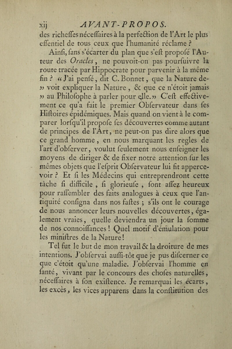 des richefiesnéceflaires à la perfefHon de l’Art le plus effentiel de tous ceux que l’humanité réclame ? Ainfi,fans s’écarter du plan que s’eft propofé l’Au¬ teur des Oracles, ne pouvoit-on pas pourfuivre la route tracée par Hippocrate pour parvenir à la même fin ? « J’ai penfé , dit C. Bonnet, que la Nature de- » voit expliquer la Nature , & que ce n’étoit jamais » au Philofophe à parler pour qlle. » C’efi: effeâive- ment ce qu’a fait le premier Obfervateur dans fes Hifioires épidémiques. Mais quand on vient à le com¬ parer lorfqu’il propofe fes découvertes comme autant de principes de l’Art, ne peut-on pas dire alors que ce grand homme, en nous marquant les réglés de l’art d’obferver, voulut feulement nous enfeigner les moyens de diriger & de fixer notre attention fur les mêmes objets que l’efprit Obfervateur lui fit apperce- voir ? Et fi les Médecins qui entreprendront cette tâche fi difficile , fi glorieufe , font affez heureux pour raflembler des faits analogues à ceux que l’an¬ tiquité configna dans nos faftes ; s’ils ont le courage de nous annoncer leurs nouvelles découvertes, éga¬ lement vraies, quelle deviendra un jour la fomme de nos connoiffances ! Quel motif d’émulation pour les minifires de la Nature! Tel fut le but de mon travail & la droiture de mes intentions. J’obfervai auffi-tôt que je pus difcerner ce que c’étoit qu’une maladie. J’obfervai l’homme en fanté, vivant par le concours des chofes naturelles, néceffaires à fon exiftence. Je remarquai les écarts, les excès, les vices appareils dans la conftitution des