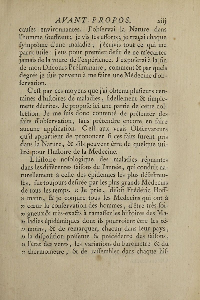caufes environnantes. J’obfervai la Nature dans l’homme fouffrant; je vis les efforts; je traçai chaque fymptome d’une maladie ; j’écrivis tout ce qui me parut utile : j’eus pour premier defir de ne m’écarter jamais de la route de l’expérience. J’expoferai à la fin de mon Difcours Préliminaire , comment & par quels degrés je fuis parvenu à me faire une Médecine d’ob- fervation. C’efl: par ces moyens que j’ai obtenu plufieurs cen¬ taines d’hifloires de maladies, fidellement & finale¬ ment décrites. Je propofe ici une partie de cette col- le&ion. Je me fuis donc contenté de préfenter des faits d’obfervation, fans prétendre encore en faire aucune application. C’efl: aux vrais Obfervateurs qu’il appartient de prononcer fi ces faits furent pris dans la Nature, & s’ils peuvent être de quelque uti¬ lité pour l’hiftoire de la Médecine. L’hiftoire nofologique des maladies régnantes dans les différentes faifons de l’année, qui conduit na¬ turellement à celle des épidémies les plus défaftreu- fes, fut toujours defirée par les plus grands Médecins de tous les temps. « Je prie , difoit Frédéric Hoff- » mann, & je conjure tous les Médecins qui ont à t» cœur la confervation des hommes, d’être très-foi- *» gneux& très-exaâs à ramaffer les hiftoires des Ma- ladies épidémiques dont ils pourroient être les té- *> moins, & de remarquer, chacun dans leur pays, » la difpofition préfente & précédente des laifons, » l’état des vents, les variations du baromètre & du » thermomètre , & de raffembler dans chaque hif*