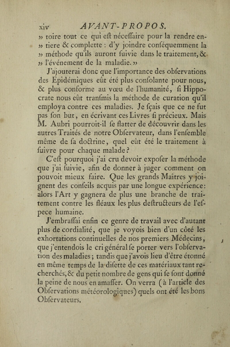 » roire tout ce qui eft néceflaire pour la rendre en- » tiere & complette : d’y joindre conféqueminent la » méthode qu’ils auront fui vie dans le traitement, & » l’événement de la maladie. » J’ajouterai donc que l’importance des obfervations des Epidémiques eût été plus confolante pour nous, & plus conforme au vœu de l’humanité, fi Hippo¬ crate nous eût tranfmis la méthode de curation qu’il employa contre ces maladies. Je fçais que ce ne fut pas fon but, en écrivant ces Livres fi précieux. Mais M. Aubri pourroit-il fe flatter de découvrir dans les autres Traités de notre Obfervateur, dans l’enfembîe même de fa doârine, quel eût été le traitement à fuivre pour chaque malade? C’eft pourquoi j’ai cru devoir expofer la méthode que j’ai fuivie, afin de donner à juger comment on pouvoit mieux faire. Que les grands Maîtres y joi¬ gnent des confeils acquis par une longue expérience: alors l’Art y gagnera de plus une branche de trai¬ tement contre les fléaux les plus deflruûeurs de l’ef- pece humaine. J’embraflai enfin ce genre de travail avec d’autant plus de cordialité, que je voyois bien d’un côté les exhortations continuelles de nos premiers Médecins, que j’entendois le cri général fe porter vers l’obferva- îion des maladies; tandis que j’avois lieu d’être étonné en même temps de la difette de ces matériaux tant re¬ cherchés, & du petit nombre de gens qui le font donné la peine de nous enamafler. On verra (à l’article des Obfervations météorologiques) quels ont été les bons Obfervateurs,